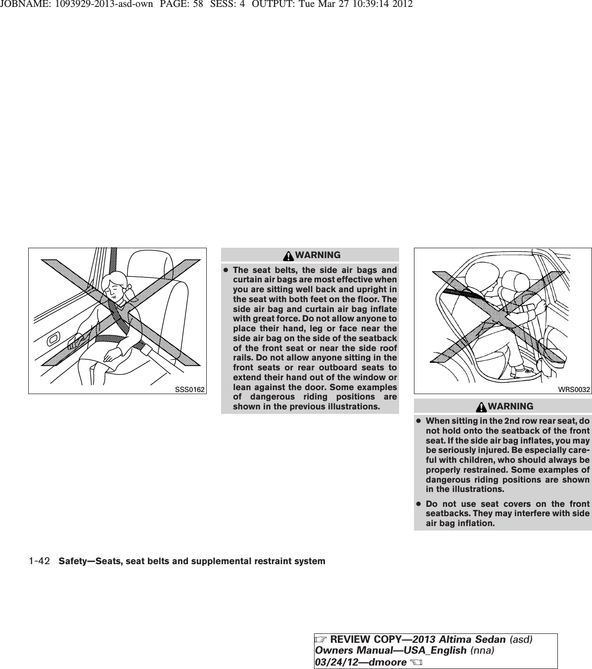 JOBNAME: 1093929-2013-asd-own PAGE: 58 SESS: 4 OUTPUT: Tue Mar 27 10:39:14 2012WARNING●The seat belts, the side air bags andcurtain air bags are most effective whenyou are sitting well back and upright inthe seat with both feet on the floor. Theside air bag and curtain air bag inflatewith great force. Do not allow anyone toplace their hand, leg or face near theside air bag on the side of the seatbackof the front seat or near the side roofrails. Do not allow anyone sitting in thefront seats or rear outboard seats toextend their hand out of the window orlean against the door. Some examplesof dangerous riding positions areshown in the previous illustrations. WARNING●When sitting in the 2nd row rear seat, donot hold onto the seatback of the frontseat. If the side air bag inflates, you maybe seriously injured. Be especially care-ful with children, who should always beproperly restrained. Some examples ofdangerous riding positions are shownin the illustrations.●Do not use seat covers on the frontseatbacks. They may interfere with sideair bag inflation.SSS0162 WRS00321-42 Safety—Seats, seat belts and supplemental restraint systemZREVIEW COPY—2013 Altima Sedan (asd)Owners Manual—USA_English (nna)03/24/12—dmooreX