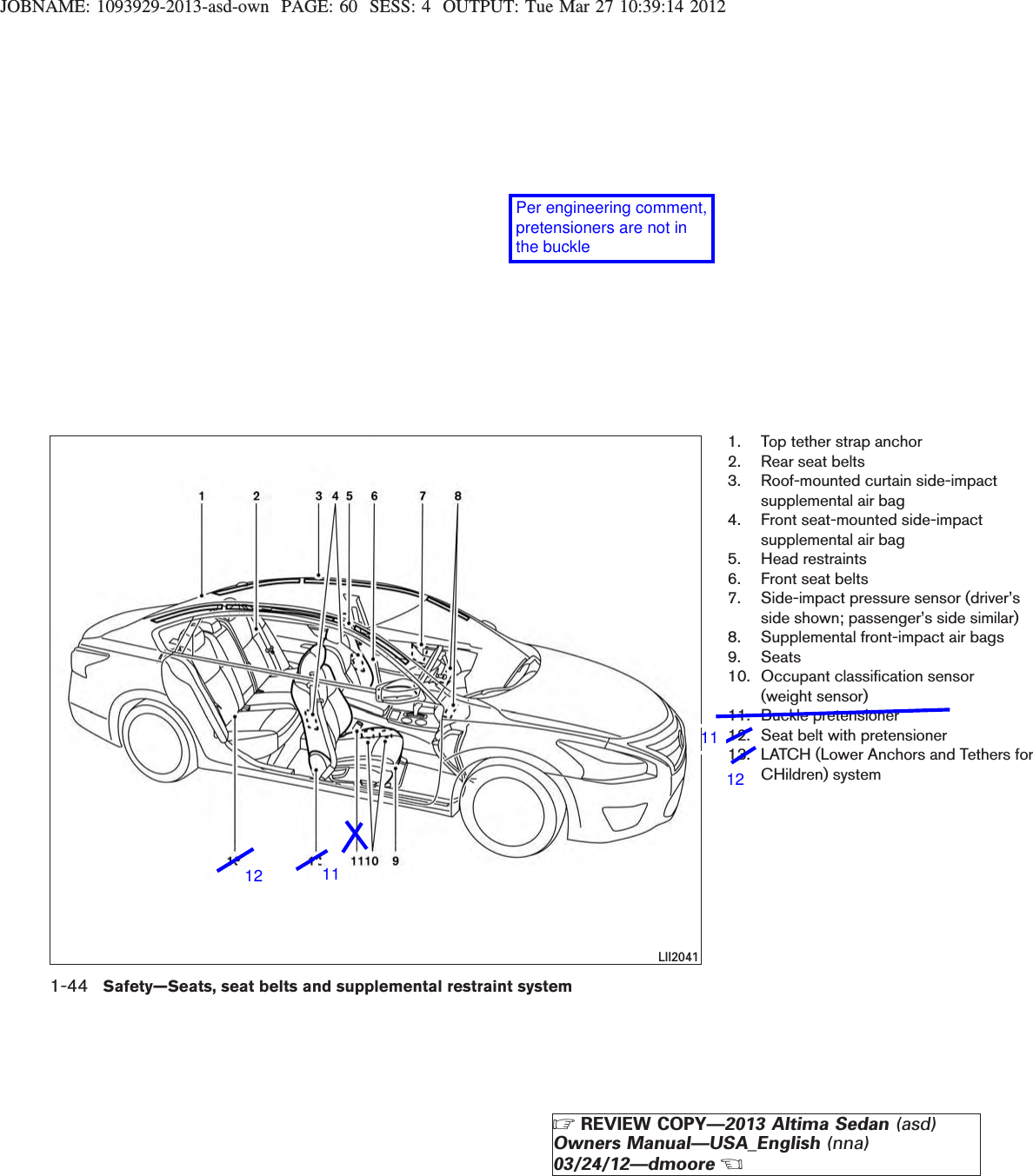 JOBNAME: 1093929-2013-asd-own PAGE: 60 SESS: 4 OUTPUT: Tue Mar 27 10:39:14 20121. Top tether strap anchor2. Rear seat belts3. Roof-mounted curtain side-impactsupplemental air bag4. Front seat-mounted side-impactsupplemental air bag5. Head restraints6. Front seat belts7. Side-impact pressure sensor (driver’sside shown; passenger’s side similar)8. Supplemental front-impact air bags9. Seats10. Occupant classification sensor(weight sensor)11. Buckle pretensioner12. Seat belt with pretensioner13. LATCH (Lower Anchors and Tethers forCHildren) systemLII20411-44 Safety—Seats, seat belts and supplemental restraint systemZREVIEW COPY—2013 Altima Sedan (asd)Owners Manual—USA_English (nna)03/24/12—dmooreXPer engineering comment, pretensioners are not in the buckle11121112