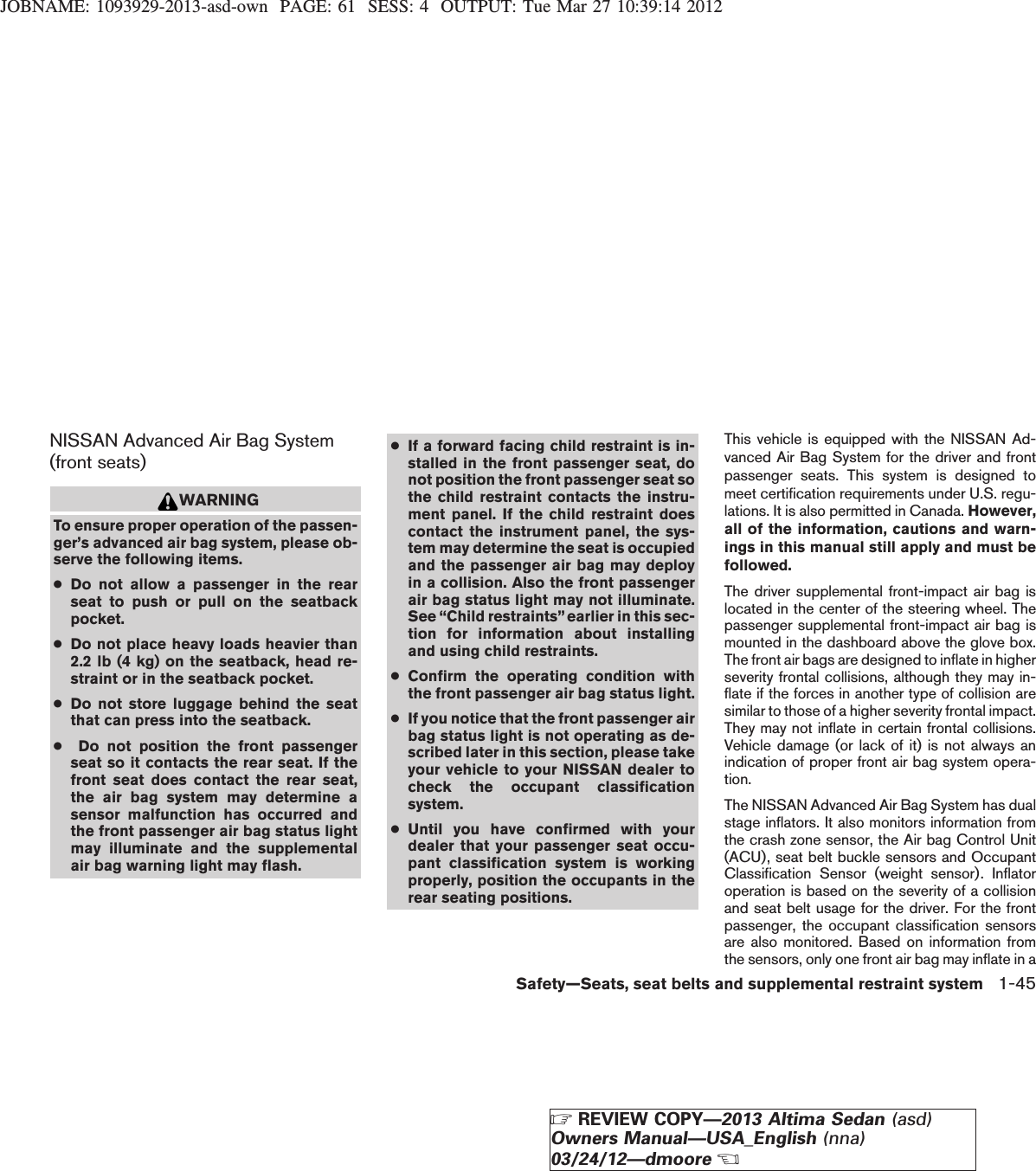 JOBNAME: 1093929-2013-asd-own PAGE: 61 SESS: 4 OUTPUT: Tue Mar 27 10:39:14 2012NISSAN Advanced Air Bag System(front seats)WARNINGTo ensure proper operation of the passen-ger’s advanced air bag system, please ob-serve the following items.●Do not allow a passenger in the rearseat to push or pull on the seatbackpocket.●Do not place heavy loads heavier than2.2 lb (4 kg) on the seatback, head re-straint or in the seatback pocket.●Do not store luggage behind the seatthat can press into the seatback.●Do not position the front passengerseat so it contacts the rear seat. If thefront seat does contact the rear seat,the air bag system may determine asensor malfunction has occurred andthe front passenger air bag status lightmay illuminate and the supplementalair bag warning light may flash.●If a forward facing child restraint is in-stalled in the front passenger seat, donot position the front passenger seat sothe child restraint contacts the instru-ment panel. If the child restraint doescontact the instrument panel, the sys-tem may determine the seat is occupiedand the passenger air bag may deployin a collision. Also the front passengerair bag status light may not illuminate.See “Child restraints”earlier in this sec-tion for information about installingand using child restraints.●Confirm the operating condition withthe front passenger air bag status light.●If you notice that the front passenger airbag status light is not operating as de-scribed later in this section, please takeyour vehicle to your NISSAN dealer tocheck the occupant classificationsystem.●Until you have confirmed with yourdealer that your passenger seat occu-pant classification system is workingproperly, position the occupants in therear seating positions.This vehicle is equipped with the NISSAN Ad-vanced Air Bag System for the driver and frontpassenger seats. This system is designed tomeet certification requirements under U.S. regu-lations. It is also permitted in Canada. However,all of the information, cautions and warn-ings in this manual still apply and must befollowed.The driver supplemental front-impact air bag islocated in the center of the steering wheel. Thepassenger supplemental front-impact air bag ismounted in the dashboard above the glove box.The front air bags are designed to inflate in higherseverity frontal collisions, although they may in-flate if the forces in another type of collision aresimilar to those of a higher severity frontal impact.They may not inflate in certain frontal collisions.Vehicle damage (or lack of it) is not always anindication of proper front air bag system opera-tion.The NISSAN Advanced Air Bag System has dualstage inflators. It also monitors information fromthe crash zone sensor, the Air bag Control Unit(ACU), seat belt buckle sensors and OccupantClassification Sensor (weight sensor). Inflatoroperation is based on the severity of a collisionand seat belt usage for the driver. For the frontpassenger, the occupant classification sensorsare also monitored. Based on information fromthe sensors, only one front air bag may inflate in aSafety—Seats, seat belts and supplemental restraint system 1-45ZREVIEW COPY—2013 Altima Sedan (asd)Owners Manual—USA_English (nna)03/24/12—dmooreX