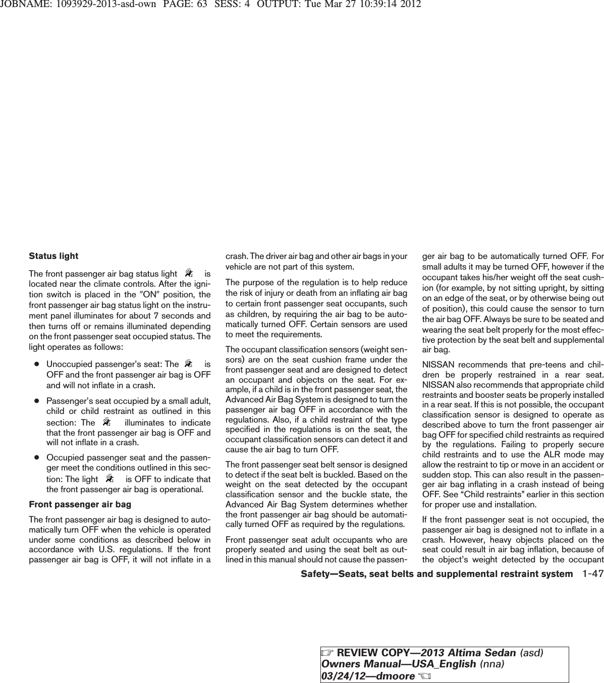 JOBNAME: 1093929-2013-asd-own PAGE: 63 SESS: 4 OUTPUT: Tue Mar 27 10:39:14 2012Status lightThe front passenger air bag status light islocated near the climate controls. After the igni-tion switch is placed in the 9ON9position, thefront passenger air bag status light on the instru-ment panel illuminates for about 7 seconds andthen turns off or remains illuminated dependingon the front passenger seat occupied status. Thelight operates as follows:●Unoccupied passenger’s seat: The isOFF and the front passenger air bag is OFFand will not inflate in a crash.●Passenger’s seat occupied by a small adult,child or child restraint as outlined in thissection: The illuminates to indicatethat the front passenger air bag is OFF andwill not inflate in a crash.●Occupied passenger seat and the passen-ger meet the conditions outlined in this sec-tion: The light is OFF to indicate thatthe front passenger air bag is operational.Front passenger air bagThe front passenger air bag is designed to auto-matically turn OFF when the vehicle is operatedunder some conditions as described below inaccordance with U.S. regulations. If the frontpassenger air bag is OFF, it will not inflate in acrash. The driver air bag and other air bags in yourvehicle are not part of this system.The purpose of the regulation is to help reducethe risk of injury or death from an inflating air bagto certain front passenger seat occupants, suchas children, by requiring the air bag to be auto-matically turned OFF. Certain sensors are usedto meet the requirements.The occupant classification sensors (weight sen-sors) are on the seat cushion frame under thefront passenger seat and are designed to detectan occupant and objects on the seat. For ex-ample, if a child is in the front passenger seat, theAdvanced Air Bag System is designed to turn thepassenger air bag OFF in accordance with theregulations. Also, if a child restraint of the typespecified in the regulations is on the seat, theoccupant classification sensors can detect it andcause the air bag to turn OFF.The front passenger seat belt sensor is designedto detect if the seat belt is buckled. Based on theweight on the seat detected by the occupantclassification sensor and the buckle state, theAdvanced Air Bag System determines whetherthe front passenger air bag should be automati-cally turned OFF as required by the regulations.Front passenger seat adult occupants who areproperly seated and using the seat belt as out-lined in this manual should not cause the passen-ger air bag to be automatically turned OFF. Forsmall adults it may be turned OFF, however if theoccupant takes his/her weight off the seat cush-ion (for example, by not sitting upright, by sittingon an edge of the seat, or by otherwise being outof position), this could cause the sensor to turnthe air bag OFF. Always be sure to be seated andwearing the seat belt properly for the most effec-tive protection by the seat belt and supplementalair bag.NISSAN recommends that pre-teens and chil-dren be properly restrained in a rear seat.NISSAN also recommends that appropriate childrestraints and booster seats be properly installedin a rear seat. If this is not possible, the occupantclassification sensor is designed to operate asdescribed above to turn the front passenger airbag OFF for specified child restraints as requiredby the regulations. Failing to properly securechild restraints and to use the ALR mode mayallow the restraint to tip or move in an accident orsudden stop. This can also result in the passen-ger air bag inflating in a crash instead of beingOFF. See “Child restraints” earlier in this sectionfor proper use and installation.If the front passenger seat is not occupied, thepassenger air bag is designed not to inflate in acrash. However, heavy objects placed on theseat could result in air bag inflation, because ofthe object’s weight detected by the occupantSafety—Seats, seat belts and supplemental restraint system 1-47ZREVIEW COPY—2013 Altima Sedan (asd)Owners Manual—USA_English (nna)03/24/12—dmooreX