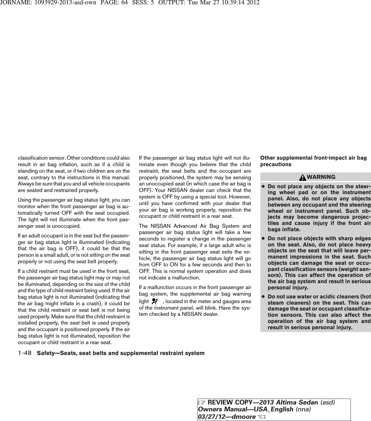 JOBNAME: 1093929-2013-asd-own PAGE: 64 SESS: 5 OUTPUT: Tue Mar 27 10:39:14 2012classification sensor. Other conditions could alsoresult in air bag inflation, such as if a child isstanding on the seat, or if two children are on theseat, contrary to the instructions in this manual.Always be sure that you and all vehicle occupantsare seated and restrained properly.Using the passenger air bag status light, you canmonitor when the front passenger air bag is au-tomatically turned OFF with the seat occupied.The light will not illuminate when the front pas-senger seat is unoccupied.If an adult occupant is in the seat but the passen-ger air bag status light is illuminated (indicatingthat the air bag is OFF), it could be that theperson is a small adult, or is not sitting on the seatproperly or not using the seat belt properly.If a child restraint must be used in the front seat,the passenger air bag status light may or may notbe illuminated, depending on the size of the childand the type of child restraint being used. If the airbag status light is not illuminated (indicating thatthe air bag might inflate in a crash), it could bethat the child restraint or seat belt is not beingused properly. Make sure that the child restraint isinstalled properly, the seat belt is used properlyand the occupant is positioned properly. If the airbag status light is not illuminated, reposition theoccupant or child restraint in a rear seat.If the passenger air bag status light will not illu-minate even though you believe that the childrestraint, the seat belts and the occupant areproperly positioned, the system may be sensingan unoccupied seat (in which case the air bag isOFF). Your NISSAN dealer can check that thesystem is OFF by using a special tool. However,until you have confirmed with your dealer thatyour air bag is working properly, reposition theoccupant or child restraint in a rear seat.The NISSAN Advanced Air Bag System andpassenger air bag status light will take a fewseconds to register a change in the passengerseat status. For example, if a large adult who issitting in the front passenger seat exits the ve-hicle, the passenger air bag status light will gofrom OFF to ON for a few seconds and then toOFF. This is normal system operation and doesnot indicate a malfunction.If a malfunction occurs in the front passenger airbag system, the supplemental air bag warninglight , located in the meter and gauges areaof the instrument panel, will blink. Have the sys-tem checked by a NISSAN dealer.Other supplemental front-impact air bagprecautionsWARNING●Do not place any objects on the steer-ing wheel pad or on the instrumentpanel. Also, do not place any objectsbetween any occupant and the steeringwheel or instrument panel. Such ob-jects may become dangerous projec-tiles and cause injury if the front airbags inflate.●Do not place objects with sharp edgeson the seat. Also, do not place heavyobjects on the seat that will leave per-manent impressions in the seat. Suchobjects can damage the seat or occu-pant classification sensors (weight sen-sors). This can affect the operation ofthe air bag system and result in seriouspersonal injury.●Do not use water or acidic cleaners (hotsteam cleaners) on the seat. This candamage the seat or occupant classifica-tion sensors. This can also affect theoperation of the air bag system andresult in serious personal injury.1-48 Safety—Seats, seat belts and supplemental restraint systemZREVIEW COPY—2013 Altima Sedan (asd)Owners Manual—USA_English (nna)03/27/12—dmooreX