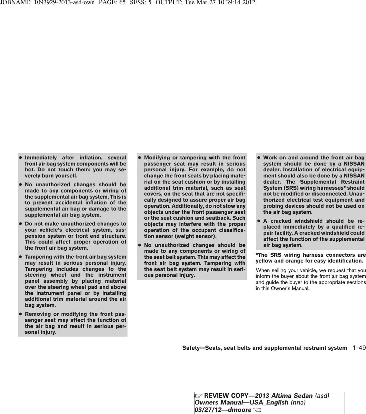 JOBNAME: 1093929-2013-asd-own PAGE: 65 SESS: 5 OUTPUT: Tue Mar 27 10:39:14 2012●Immediately after inflation, severalfront air bag system components will behot. Do not touch them; you may se-verely burn yourself.●No unauthorized changes should bemade to any components or wiring ofthe supplemental air bag system. This isto prevent accidental inflation of thesupplemental air bag or damage to thesupplemental air bag system.●Do not make unauthorized changes toyour vehicle’s electrical system, sus-pension system or front end structure.This could affect proper operation ofthe front air bag system.●Tampering with the front air bag systemmay result in serious personal injury.Tampering includes changes to thesteering wheel and the instrumentpanel assembly by placing materialover the steering wheel pad and abovethe instrument panel or by installingadditional trim material around the airbag system.●Removing or modifying the front pas-senger seat may affect the function ofthe air bag and result in serious per-sonal injury.●Modifying or tampering with the frontpassenger seat may result in seriouspersonal injury. For example, do notchange the front seats by placing mate-rial on the seat cushion or by installingadditional trim material, such as seatcovers, on the seat that are not specifi-cally designed to assure proper air bagoperation. Additionally, do not stow anyobjects under the front passenger seator the seat cushion and seatback. Suchobjects may interfere with the properoperation of the occupant classifica-tion sensor (weight sensor).●No unauthorized changes should bemade to any components or wiring ofthe seat belt system. This may affect thefront air bag system. Tampering withthe seat belt system may result in seri-ous personal injury.●Work on and around the front air bagsystem should be done by a NISSANdealer. Installation of electrical equip-ment should also be done by a NISSANdealer. The Supplemental RestraintSystem (SRS) wiring harnesses* shouldnot be modified or disconnected. Unau-thorized electrical test equipment andprobing devices should not be used onthe air bag system.●A cracked windshield should be re-placed immediately by a qualified re-pair facility. A cracked windshield couldaffect the function of the supplementalair bag system.*The SRS wiring harness connectors areyellow and orange for easy identification.When selling your vehicle, we request that youinform the buyer about the front air bag systemand guide the buyer to the appropriate sectionsin this Owner’s Manual.Safety—Seats, seat belts and supplemental restraint system 1-49ZREVIEW COPY—2013 Altima Sedan (asd)Owners Manual—USA_English (nna)03/27/12—dmooreX