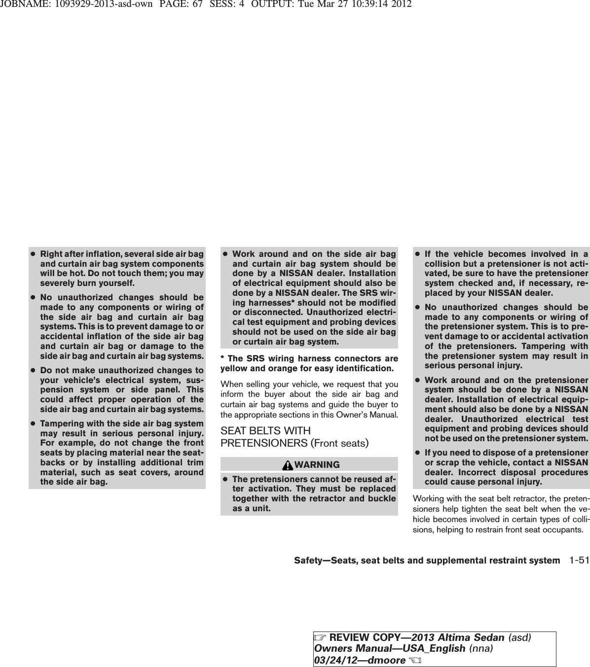 JOBNAME: 1093929-2013-asd-own PAGE: 67 SESS: 4 OUTPUT: Tue Mar 27 10:39:14 2012●Right after inflation, several side air bagand curtain air bag system componentswill be hot. Do not touch them; you mayseverely burn yourself.●No unauthorized changes should bemade to any components or wiring ofthe side air bag and curtain air bagsystems. This is to prevent damage to oraccidental inflation of the side air bagand curtain air bag or damage to theside air bag and curtain air bag systems.●Do not make unauthorized changes toyour vehicle’s electrical system, sus-pension system or side panel. Thiscould affect proper operation of theside air bag and curtain air bag systems.●Tampering with the side air bag systemmay result in serious personal injury.For example, do not change the frontseats by placing material near the seat-backs or by installing additional trimmaterial, such as seat covers, aroundthe side air bag.●Work around and on the side air bagand curtain air bag system should bedone by a NISSAN dealer. Installationof electrical equipment should also bedone by a NISSAN dealer. The SRS wir-ing harnesses* should not be modifiedor disconnected. Unauthorized electri-cal test equipment and probing devicesshould not be used on the side air bagor curtain air bag system.* The SRS wiring harness connectors areyellow and orange for easy identification.When selling your vehicle, we request that youinform the buyer about the side air bag andcurtain air bag systems and guide the buyer tothe appropriate sections in this Owner’s Manual.SEAT BELTS WITHPRETENSIONERS (Front seats)WARNING●The pretensioners cannot be reused af-ter activation. They must be replacedtogether with the retractor and buckleas a unit.●If the vehicle becomes involved in acollision but a pretensioner is not acti-vated, be sure to have the pretensionersystem checked and, if necessary, re-placed by your NISSAN dealer.●No unauthorized changes should bemade to any components or wiring ofthe pretensioner system. This is to pre-vent damage to or accidental activationof the pretensioners. Tampering withthe pretensioner system may result inserious personal injury.●Work around and on the pretensionersystem should be done by a NISSANdealer. Installation of electrical equip-ment should also be done by a NISSANdealer. Unauthorized electrical testequipment and probing devices shouldnot be used on the pretensioner system.●If you need to dispose of a pretensioneror scrap the vehicle, contact a NISSANdealer. Incorrect disposal procedurescould cause personal injury.Working with the seat belt retractor, the preten-sioners help tighten the seat belt when the ve-hicle becomes involved in certain types of colli-sions, helping to restrain front seat occupants.Safety—Seats, seat belts and supplemental restraint system 1-51ZREVIEW COPY—2013 Altima Sedan (asd)Owners Manual—USA_English (nna)03/24/12—dmooreX