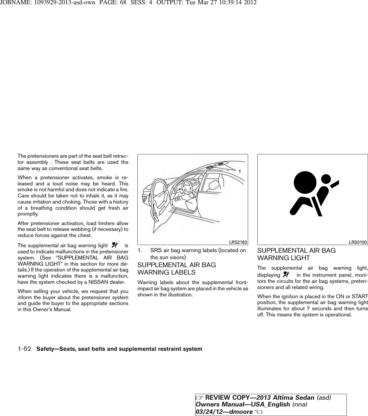 JOBNAME: 1093929-2013-asd-own PAGE: 68 SESS: 4 OUTPUT: Tue Mar 27 10:39:14 2012The pretensioners are part of the seat belt retrac-tor assembly . These seat belts are used thesame way as conventional seat belts.When a pretensioner activates, smoke is re-leased and a loud noise may be heard. Thissmoke is not harmful and does not indicate a fire.Care should be taken not to inhale it, as it maycause irritation and choking. Those with a historyof a breathing condition should get fresh airpromptly.After pretensioner activation, load limiters allowthe seat belt to release webbing (if necessary) toreduce forces against the chest.The supplemental air bag warning light isused to indicate malfunctions in the pretensionersystem. (See 9SUPPLEMENTAL AIR BAGWARNING LIGHT9in this section for more de-tails.) If the operation of the supplemental air bagwarning light indicates there is a malfunction,have the system checked by a NISSAN dealer.When selling your vehicle, we request that youinform the buyer about the pretensioner systemand guide the buyer to the appropriate sectionsin this Owner’s Manual.1. SRS air bag warning labels (located onthe sun visors)SUPPLEMENTAL AIR BAGWARNING LABELSWarning labels about the supplemental front-impact air bag system are placed in the vehicle asshown in the illustration.SUPPLEMENTAL AIR BAGWARNING LIGHTThe supplemental air bag warning light,displaying in the instrument panel, moni-tors the circuits for the air bag systems, preten-sioners and all related wiring.When the ignition is placed in the ON or STARTposition, the supplemental air bag warning lightilluminates for about 7 seconds and then turnsoff. This means the system is operational.LRS2163 LRS01001-52 Safety—Seats, seat belts and supplemental restraint systemZREVIEW COPY—2013 Altima Sedan (asd)Owners Manual—USA_English (nna)03/24/12—dmooreX
