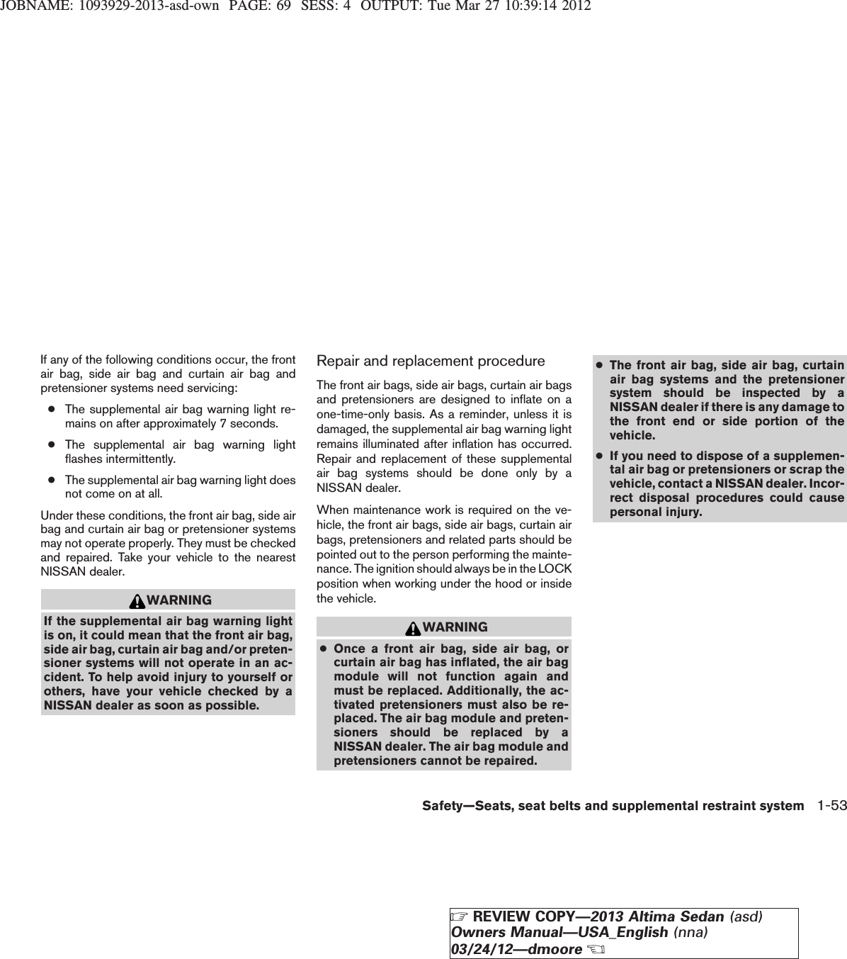 JOBNAME: 1093929-2013-asd-own PAGE: 69 SESS: 4 OUTPUT: Tue Mar 27 10:39:14 2012If any of the following conditions occur, the frontair bag, side air bag and curtain air bag andpretensioner systems need servicing:●The supplemental air bag warning light re-mains on after approximately 7 seconds.●The supplemental air bag warning lightflashes intermittently.●The supplemental air bag warning light doesnot come on at all.Under these conditions, the front air bag, side airbag and curtain air bag or pretensioner systemsmay not operate properly. They must be checkedand repaired. Take your vehicle to the nearestNISSAN dealer.WARNINGIf the supplemental air bag warning lightis on, it could mean that the front air bag,side air bag, curtain air bag and/or preten-sioner systems will not operate in an ac-cident. To help avoid injury to yourself orothers, have your vehicle checked by aNISSAN dealer as soon as possible.Repair and replacement procedureThe front air bags, side air bags, curtain air bagsand pretensioners are designed to inflate on aone-time-only basis. As a reminder, unless it isdamaged, the supplemental air bag warning lightremains illuminated after inflation has occurred.Repair and replacement of these supplementalair bag systems should be done only by aNISSAN dealer.When maintenance work is required on the ve-hicle, the front air bags, side air bags, curtain airbags, pretensioners and related parts should bepointed out to the person performing the mainte-nance. The ignition should always be in the LOCKposition when working under the hood or insidethe vehicle.WARNING●Once a front air bag, side air bag, orcurtain air bag has inflated, the air bagmodule will not function again andmust be replaced. Additionally, the ac-tivated pretensioners must also be re-placed. The air bag module and preten-sioners should be replaced by aNISSAN dealer. The air bag module andpretensioners cannot be repaired.●The front air bag, side air bag, curtainair bag systems and the pretensionersystem should be inspected by aNISSAN dealer if there is any damage tothe front end or side portion of thevehicle.●If you need to dispose of a supplemen-tal air bag or pretensioners or scrap thevehicle, contact a NISSAN dealer. Incor-rect disposal procedures could causepersonal injury.Safety—Seats, seat belts and supplemental restraint system 1-53ZREVIEW COPY—2013 Altima Sedan (asd)Owners Manual—USA_English (nna)03/24/12—dmooreX