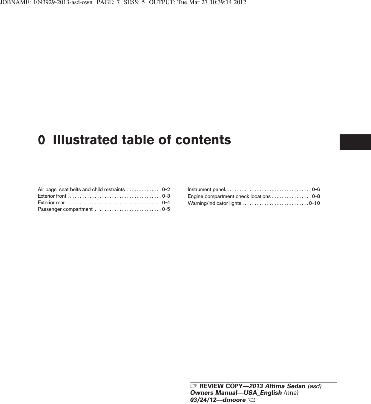 JOBNAME: 1093929-2013-asd-own PAGE: 7 SESS: 5 OUTPUT: Tue Mar 27 10:39:14 20120 Illustrated table of contentsAir bags, seat belts and child restraints . . . . . . . . . . . . . . 0-2Exteriorfront......................................0-3Exteriorrear.......................................0-4Passengercompartment ...........................0-5Instrument panel. . . . . . . . . . . . . . . . . . . . . . . . . . . . . . . . . . . 0-6Engine compartment check locations . . . . . . . . . . . . . . . . 0-8Warning/indicator lights . . . . . . . . . . . . . . . . . . . . . . . . . . .0-10ZREVIEW COPY—2013 Altima Sedan (asd)Owners Manual—USA_English (nna)03/24/12—dmooreX