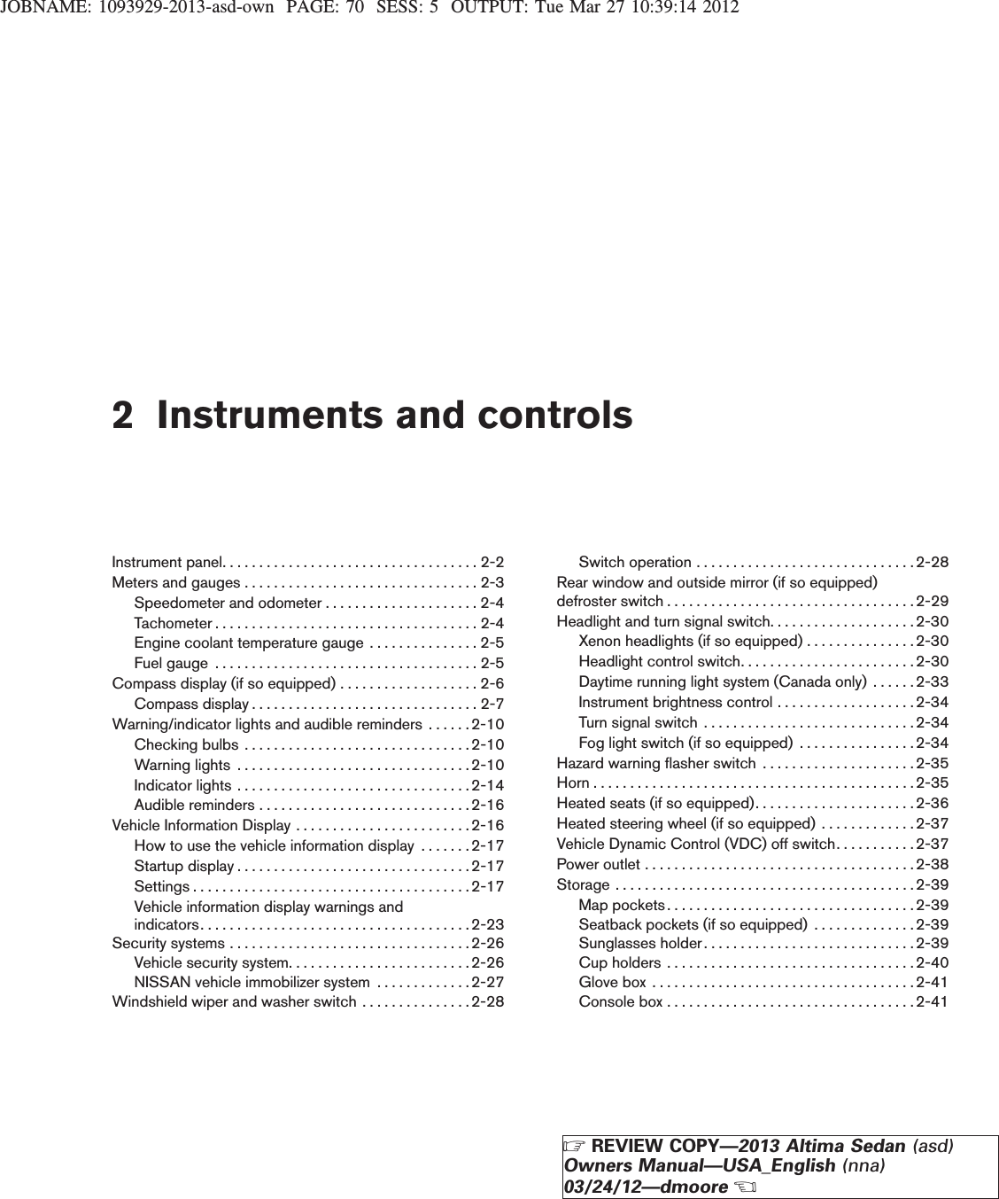 JOBNAME: 1093929-2013-asd-own PAGE: 70 SESS: 5 OUTPUT: Tue Mar 27 10:39:14 20122 Instruments and controlsInstrumentpanel...................................2-2Metersandgauges................................2-3Speedometer and odometer . . . . . . . . . . . . . . . . . . . . . 2-4Tachometer....................................2-4Engine coolant temperature gauge . . . . . . . . . . . . . . . 2-5Fuelgauge ....................................2-5Compass display (if so equipped) . . . . . . . . . . . . . . . . . . . 2-6Compassdisplay...............................2-7Warning/indicator lights and audible reminders . . . . . . 2-10Checkingbulbs ...............................2-10Warninglights ................................2-10Indicatorlights................................2-14Audiblereminders.............................2-16Vehicle Information Display . . . . . . . . . . . . . . . . . . . . . . . .2-16How to use the vehicle information display . . . . . . .2-17Startupdisplay................................2-17Settings......................................2-17Vehicle information display warnings andindicators.....................................2-23Securitysystems.................................2-26Vehicle security system. . . . . . . . . . . . . . . . . . . . . . . . .2-26NISSAN vehicle immobilizer system . . . . . . . . . . . . .2-27Windshield wiper and washer switch . . . . . . . . . . . . . . . 2-28Switchoperation..............................2-28Rear window and outside mirror (if so equipped)defroster switch . . . . . . . . . . . . . . . . . . . . . . . . . . . . . . . . . .2-29Headlight and turn signal switch. . . . . . . . . . . . . . . . . . . .2-30Xenon headlights (if so equipped) . . . . . . . . . . . . . . .2-30Headlight control switch. . . . . . . . . . . . . . . . . . . . . . . . 2-30Daytime running light system (Canada only) . . . . . .2-33Instrument brightness control . . . . . . . . . . . . . . . . . . .2-34Turnsignalswitch .............................2-34Fog light switch (if so equipped) . . . . . . . . . . . . . . . . 2-34Hazard warning flasher switch . . . . . . . . . . . . . . . . . . . . .2-35Horn . . . . . . . . . . . . . . . . . . . . . . . . . . . . . . . . . . . . . . . . . . . .2-35Heated seats (if so equipped). . . . . . . . . . . . . . . . . . . . . .2-36Heated steering wheel (if so equipped) . . . . . . . . . . . . .2-37Vehicle Dynamic Control (VDC) off switch. . . . . . . . . . . 2-37Power outlet . . . . . . . . . . . . . . . . . . . . . . . . . . . . . . . . . . . . .2-38Storage . . . . . . . . . . . . . . . . . . . . . . . . . . . . . . . . . . . . . . . . . 2-39Mappockets..................................2-39Seatback pockets (if so equipped) . . . . . . . . . . . . . .2-39Sunglassesholder.............................2-39Cupholders ..................................2-40Glovebox ....................................2-41Consolebox..................................2-41ZREVIEW COPY—2013 Altima Sedan (asd)Owners Manual—USA_English (nna)03/24/12—dmooreX