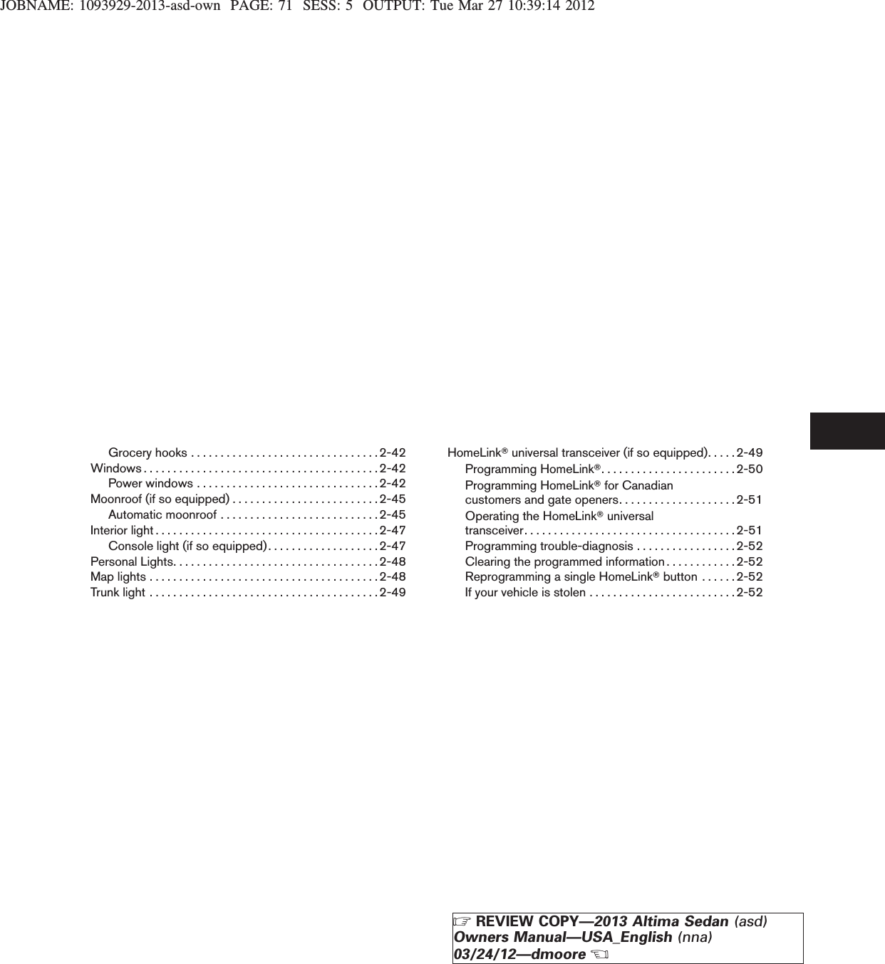 JOBNAME: 1093929-2013-asd-own PAGE: 71 SESS: 5 OUTPUT: Tue Mar 27 10:39:14 2012Groceryhooks................................2-42Windows........................................2-42Powerwindows...............................2-42Moonroof (if so equipped) . . . . . . . . . . . . . . . . . . . . . . . . . 2-45Automaticmoonroof...........................2-45Interiorlight......................................2-47Console light (if so equipped). . . . . . . . . . . . . . . . . . . 2-47PersonalLights...................................2-48Maplights.......................................2-48Trunklight.......................................2-49HomeLinkTuniversal transceiver (if so equipped). . . . .2-49Programming HomeLinkT.......................2-50Programming HomeLinkTfor Canadiancustomers and gate openers. . . . . . . . . . . . . . . . . . . .2-51Operating the HomeLinkTuniversaltransceiver. . . . . . . . . . . . . . . . . . . . . . . . . . . . . . . . . . . .2-51Programming trouble-diagnosis . . . . . . . . . . . . . . . . . 2-52Clearing the programmed information . . . . . . . . . . . . 2-52Reprogramming a single HomeLinkTbutton . . . . . .2-52If your vehicle is stolen . . . . . . . . . . . . . . . . . . . . . . . . .2-52ZREVIEW COPY—2013 Altima Sedan (asd)Owners Manual—USA_English (nna)03/24/12—dmooreX