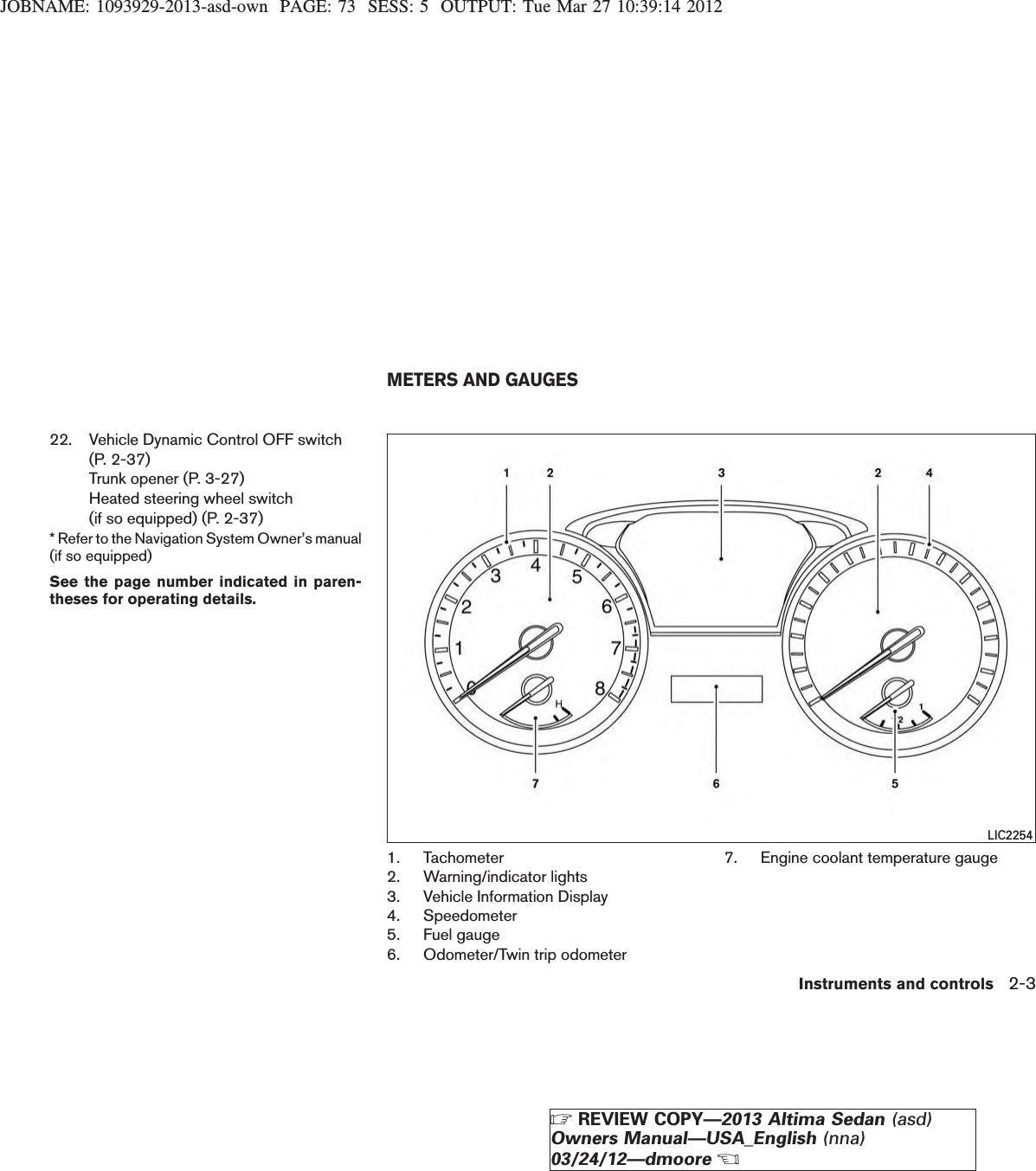 JOBNAME: 1093929-2013-asd-own PAGE: 73 SESS: 5 OUTPUT: Tue Mar 27 10:39:14 201222. Vehicle Dynamic Control OFF switch(P. 2-37)Trunk opener (P. 3-27)Heated steering wheel switch(if so equipped) (P. 2-37)* Refer to the Navigation System Owner’s manual(if so equipped)See the page number indicated in paren-theses for operating details.1. Tachometer2. Warning/indicator lights3. Vehicle Information Display4. Speedometer5. Fuel gauge6. Odometer/Twin trip odometer7. Engine coolant temperature gaugeLIC2254METERS AND GAUGESInstruments and controls 2-3ZREVIEW COPY—2013 Altima Sedan (asd)Owners Manual—USA_English (nna)03/24/12—dmooreX