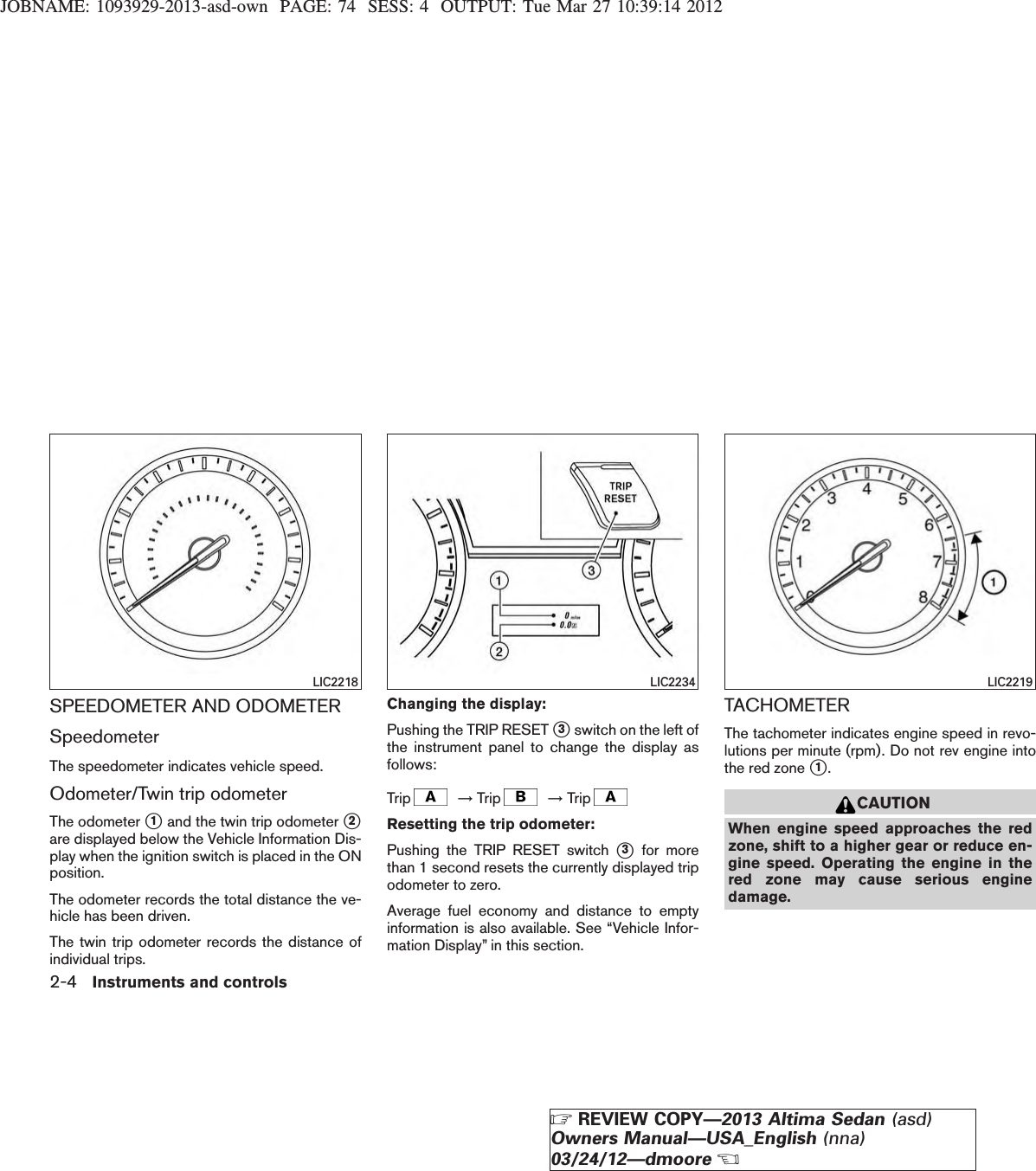 JOBNAME: 1093929-2013-asd-own PAGE: 74 SESS: 4 OUTPUT: Tue Mar 27 10:39:14 2012SPEEDOMETER AND ODOMETERSpeedometerThe speedometer indicates vehicle speed.Odometer/Twin trip odometerThe odometer s1and the twin trip odometer s2are displayed below the Vehicle Information Dis-play when the ignition switch is placed in the ONposition.The odometer records the total distance the ve-hicle has been driven.The twin trip odometer records the distance ofindividual trips.Changing the display:Pushing the TRIP RESET s3switch on the left ofthe instrument panel to change the display asfollows:Trip →Trip →TripResetting the trip odometer:Pushing the TRIP RESET switch s3for morethan 1 second resets the currently displayed tripodometer to zero.Average fuel economy and distance to emptyinformation is also available. See “Vehicle Infor-mation Display” in this section.TACHOMETERThe tachometer indicates engine speed in revo-lutions per minute (rpm). Do not rev engine intothe red zone s1.CAUTIONWhen engine speed approaches the redzone, shift to a higher gear or reduce en-gine speed. Operating the engine in thered zone may cause serious enginedamage.LIC2218 LIC2234 LIC22192-4 Instruments and controlsZREVIEW COPY—2013 Altima Sedan (asd)Owners Manual—USA_English (nna)03/24/12—dmooreX