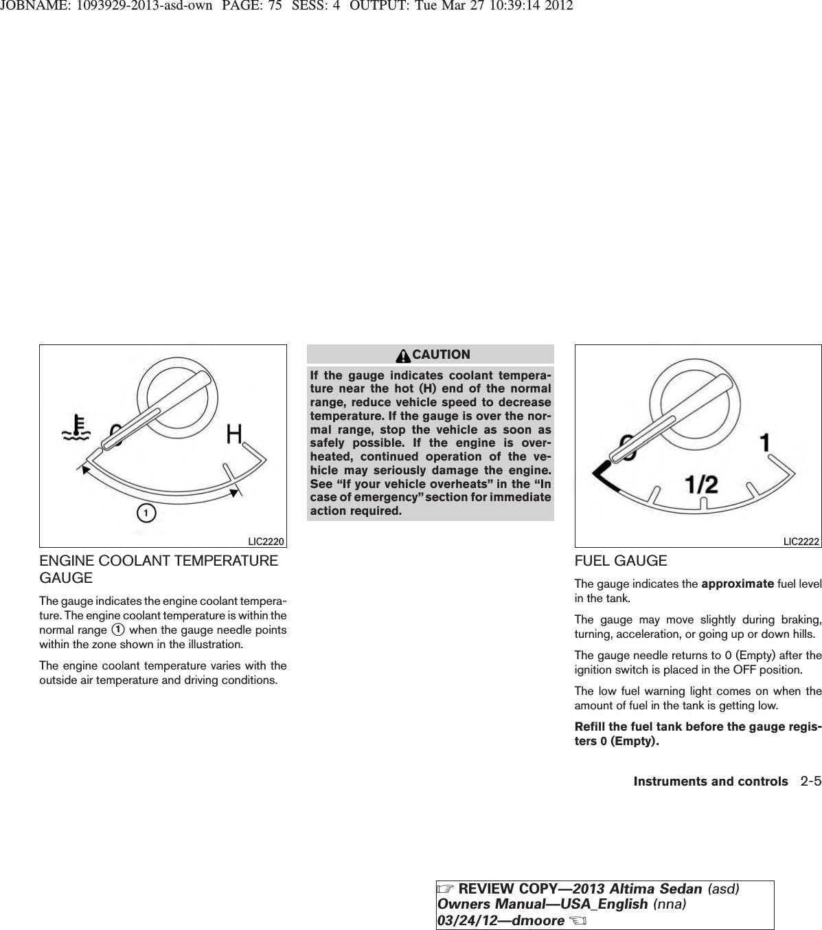 JOBNAME: 1093929-2013-asd-own PAGE: 75 SESS: 4 OUTPUT: Tue Mar 27 10:39:14 2012ENGINE COOLANT TEMPERATUREGAUGEThe gauge indicates the engine coolant tempera-ture. The engine coolant temperature is within thenormal range s1when the gauge needle pointswithin the zone shown in the illustration.The engine coolant temperature varies with theoutside air temperature and driving conditions.CAUTIONIf the gauge indicates coolant tempera-ture near the hot (H) end of the normalrange, reduce vehicle speed to decreasetemperature. If the gauge is over the nor-mal range, stop the vehicle as soon assafely possible. If the engine is over-heated, continued operation of the ve-hicle may seriously damage the engine.See “If your vehicle overheats” in the “Incase of emergency”section for immediateaction required.FUEL GAUGEThe gauge indicates the approximate fuel levelin the tank.The gauge may move slightly during braking,turning, acceleration, or going up or down hills.The gauge needle returns to 0 (Empty) after theignition switch is placed in the OFF position.The low fuel warning light comes on when theamount of fuel in the tank is getting low.Refill the fuel tank before the gauge regis-ters 0 (Empty).LIC2220 LIC2222Instruments and controls 2-5ZREVIEW COPY—2013 Altima Sedan (asd)Owners Manual—USA_English (nna)03/24/12—dmooreX