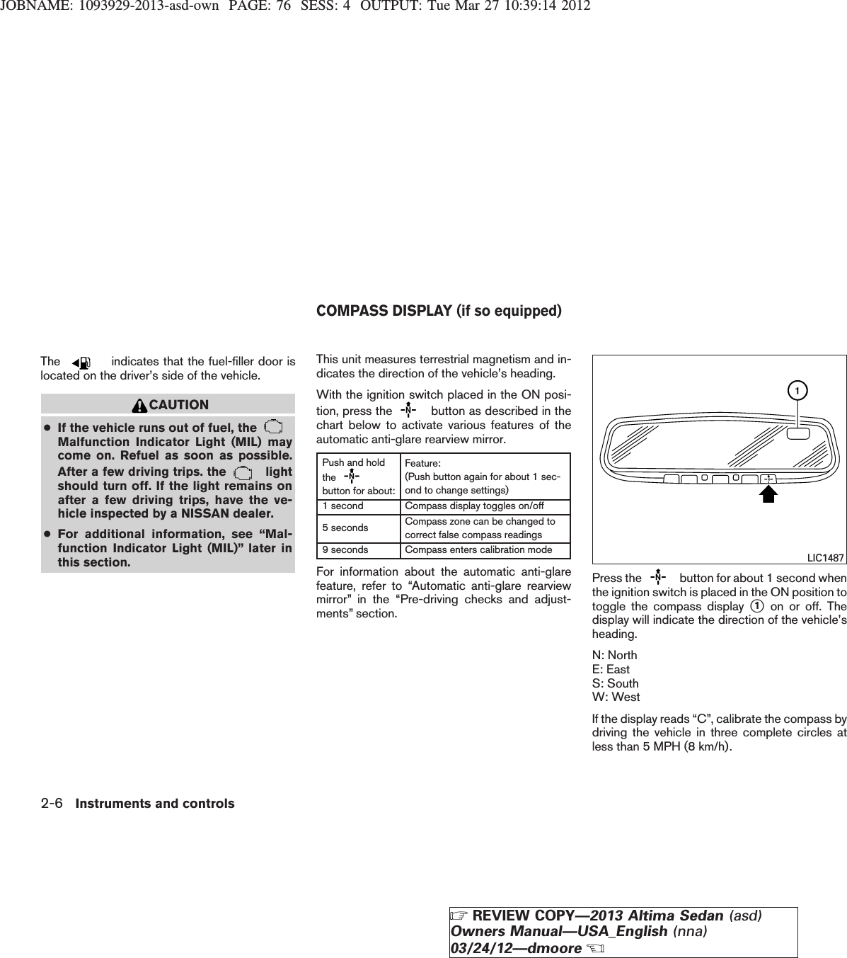 JOBNAME: 1093929-2013-asd-own PAGE: 76 SESS: 4 OUTPUT: Tue Mar 27 10:39:14 2012The indicates that the fuel-filler door islocated on the driver’s side of the vehicle.CAUTION●If the vehicle runs out of fuel, theMalfunction Indicator Light (MIL) maycome on. Refuel as soon as possible.After a few driving trips. the lightshould turn off. If the light remains onafter a few driving trips, have the ve-hicle inspected by a NISSAN dealer.●For additional information, see “Mal-function Indicator Light (MIL)” later inthis section.This unit measures terrestrial magnetism and in-dicates the direction of the vehicle’s heading.With the ignition switch placed in the ON posi-tion, press the button as described in thechart below to activate various features of theautomatic anti-glare rearview mirror.Push and holdthebutton for about:Feature:(Push button again for about 1 sec-ond to change settings)1 second Compass display toggles on/off5 seconds Compass zone can be changed tocorrect false compass readings9 seconds Compass enters calibration modeFor information about the automatic anti-glarefeature, refer to “Automatic anti-glare rearviewmirror” in the “Pre-driving checks and adjust-ments” section.Press the button for about 1 second whenthe ignition switch is placed in the ON position totoggle the compass display s1on or off. Thedisplay will indicate the direction of the vehicle’sheading.N: NorthE: EastS: SouthW: WestIf the display reads “C”, calibrate the compass bydriving the vehicle in three complete circles atless than 5 MPH (8 km/h).LIC1487COMPASS DISPLAY (if so equipped)2-6 Instruments and controlsZREVIEW COPY—2013 Altima Sedan (asd)Owners Manual—USA_English (nna)03/24/12—dmooreX