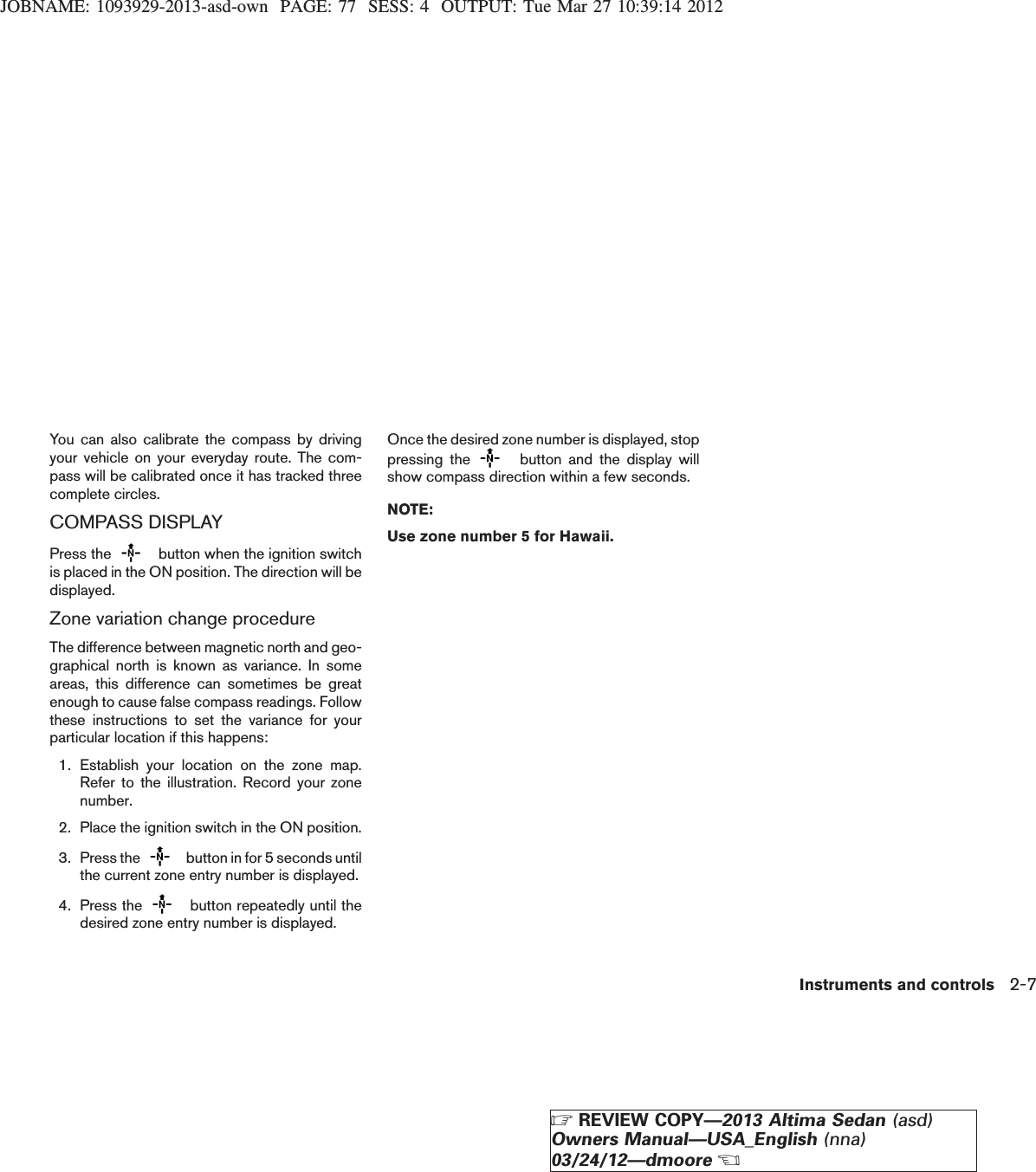 JOBNAME: 1093929-2013-asd-own PAGE: 77 SESS: 4 OUTPUT: Tue Mar 27 10:39:14 2012You can also calibrate the compass by drivingyour vehicle on your everyday route. The com-pass will be calibrated once it has tracked threecomplete circles.COMPASS DISPLAYPress the button when the ignition switchis placed in the ON position. The direction will bedisplayed.Zone variation change procedureThe difference between magnetic north and geo-graphical north is known as variance. In someareas, this difference can sometimes be greatenough to cause false compass readings. Followthese instructions to set the variance for yourparticular location if this happens:1. Establish your location on the zone map.Refer to the illustration. Record your zonenumber.2. Place the ignition switch in the ON position.3. Press the button in for 5 seconds untilthe current zone entry number is displayed.4. Press the button repeatedly until thedesired zone entry number is displayed.Once the desired zone number is displayed, stoppressing the button and the display willshow compass direction within a few seconds.NOTE:Use zone number 5 for Hawaii.Instruments and controls 2-7ZREVIEW COPY—2013 Altima Sedan (asd)Owners Manual—USA_English (nna)03/24/12—dmooreX