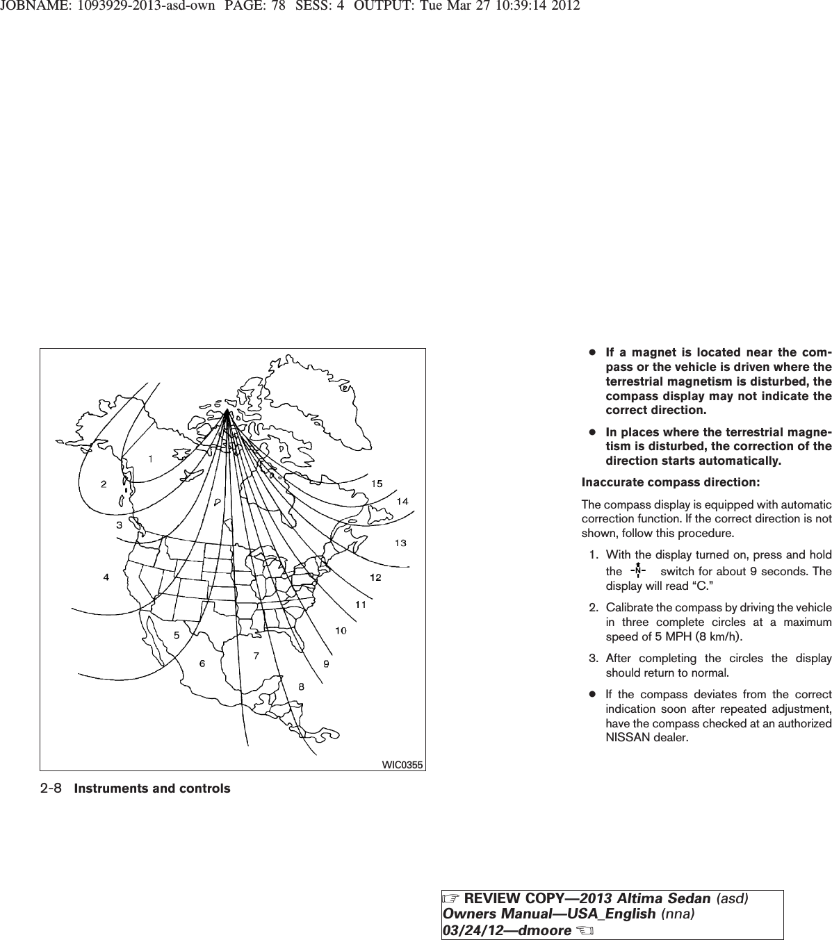 JOBNAME: 1093929-2013-asd-own PAGE: 78 SESS: 4 OUTPUT: Tue Mar 27 10:39:14 2012●If a magnet is located near the com-pass or the vehicle is driven where theterrestrial magnetism is disturbed, thecompass display may not indicate thecorrect direction.●In places where the terrestrial magne-tism is disturbed, the correction of thedirection starts automatically.Inaccurate compass direction:The compass display is equipped with automaticcorrection function. If the correct direction is notshown, follow this procedure.1. With the display turned on, press and holdthe switch for about 9 seconds. Thedisplay will read “C.”2. Calibrate the compass by driving the vehiclein three complete circles at a maximumspeed of 5 MPH (8 km/h).3. After completing the circles the displayshould return to normal.●If the compass deviates from the correctindication soon after repeated adjustment,have the compass checked at an authorizedNISSAN dealer.WIC03552-8 Instruments and controlsZREVIEW COPY—2013 Altima Sedan (asd)Owners Manual—USA_English (nna)03/24/12—dmooreX