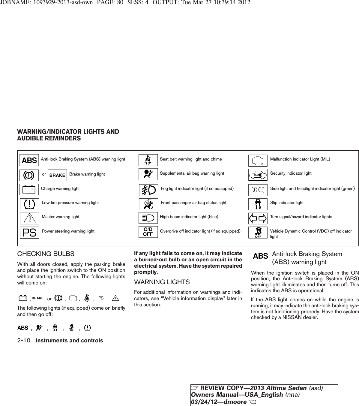 JOBNAME: 1093929-2013-asd-own PAGE: 80 SESS: 4 OUTPUT: Tue Mar 27 10:39:14 2012Anti-lock Braking System (ABS) warning light Seat belt warning light and chime Malfunction Indicator Light (MIL)or Brake warning light Supplemental air bag warning light Security indicator lightCharge warning light Fog light indicator light (if so equipped) Side light and headlight indicator light (green)Low tire pressure warning light Front passenger air bag status light Slip indicator lightMaster warning light High beam indicator light (blue) Turn signal/hazard indicator lightsPower steering warning light Overdrive off indicator light (if so equipped) Vehicle Dynamic Control (VDC) off indicatorlightCHECKING BULBSWith all doors closed, apply the parking brakeand place the ignition switch to the ON positionwithout starting the engine. The following lightswill come on:, or , , , ,The following lights (if equipped) come on brieflyand then go off:, , , ,If any light fails to come on, it may indicatea burned-out bulb or an open circuit in theelectrical system. Have the system repairedpromptly.WARNING LIGHTSFor additional information on warnings and indi-cators, see “Vehicle information display” later inthis section.Anti-lock Braking System(ABS) warning lightWhen the ignition switch is placed in the ONposition, the Anti-lock Braking System (ABS)warning light illuminates and then turns off. Thisindicates the ABS is operational.If the ABS light comes on while the engine isrunning, it may indicate the anti-lock braking sys-tem is not functioning properly. Have the systemchecked by a NISSAN dealer.WARNING/INDICATOR LIGHTS ANDAUDIBLE REMINDERS2-10 Instruments and controlsZREVIEW COPY—2013 Altima Sedan (asd)Owners Manual—USA_English (nna)03/24/12—dmooreX