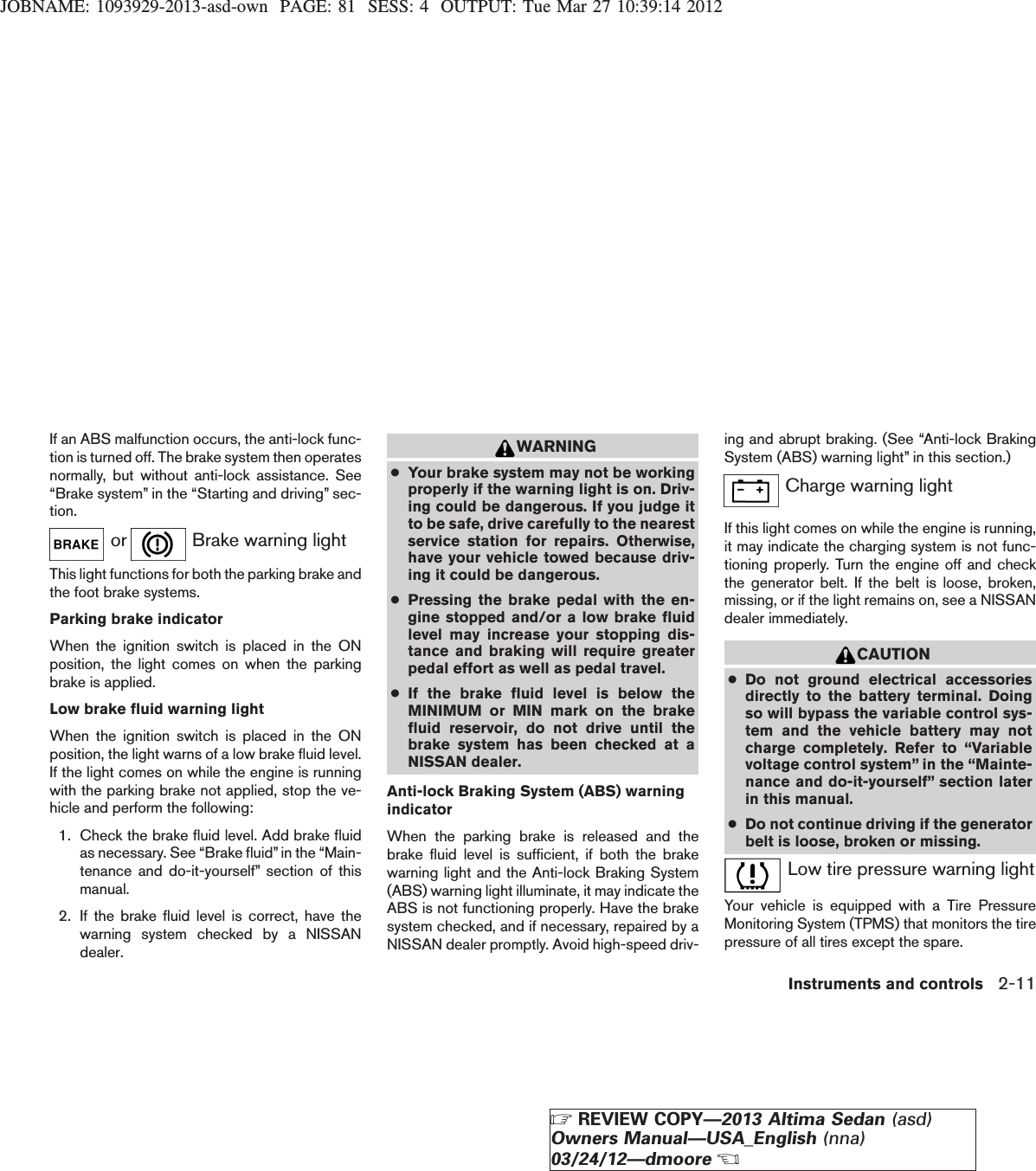 JOBNAME: 1093929-2013-asd-own PAGE: 81 SESS: 4 OUTPUT: Tue Mar 27 10:39:14 2012If an ABS malfunction occurs, the anti-lock func-tion is turned off. The brake system then operatesnormally, but without anti-lock assistance. See“Brake system” in the “Starting and driving” sec-tion.or Brake warning lightThis light functions for both the parking brake andthe foot brake systems.Parking brake indicatorWhen the ignition switch is placed in the ONposition, the light comes on when the parkingbrake is applied.Low brake fluid warning lightWhen the ignition switch is placed in the ONposition, the light warns of a low brake fluid level.If the light comes on while the engine is runningwith the parking brake not applied, stop the ve-hicle and perform the following:1. Check the brake fluid level. Add brake fluidas necessary. See “Brake fluid” in the “Main-tenance and do-it-yourself” section of thismanual.2. If the brake fluid level is correct, have thewarning system checked by a NISSANdealer.WARNING●Your brake system may not be workingproperly if the warning light is on. Driv-ing could be dangerous. If you judge itto be safe, drive carefully to the nearestservice station for repairs. Otherwise,have your vehicle towed because driv-ing it could be dangerous.●Pressing the brake pedal with the en-gine stopped and/or a low brake fluidlevel may increase your stopping dis-tance and braking will require greaterpedal effort as well as pedal travel.●If the brake fluid level is below theMINIMUM or MIN mark on the brakefluid reservoir, do not drive until thebrake system has been checked at aNISSAN dealer.Anti-lock Braking System (ABS) warningindicatorWhen the parking brake is released and thebrake fluid level is sufficient, if both the brakewarning light and the Anti-lock Braking System(ABS) warning light illuminate, it may indicate theABS is not functioning properly. Have the brakesystem checked, and if necessary, repaired by aNISSAN dealer promptly. Avoid high-speed driv-ing and abrupt braking. (See “Anti-lock BrakingSystem (ABS) warning light” in this section.)Charge warning lightIf this light comes on while the engine is running,it may indicate the charging system is not func-tioning properly. Turn the engine off and checkthe generator belt. If the belt is loose, broken,missing, or if the light remains on, see a NISSANdealer immediately.CAUTION●Do not ground electrical accessoriesdirectly to the battery terminal. Doingso will bypass the variable control sys-tem and the vehicle battery may notcharge completely. Refer to “Variablevoltage control system” in the “Mainte-nance and do-it-yourself” section laterin this manual.●Do not continue driving if the generatorbelt is loose, broken or missing.Low tire pressure warning lightYour vehicle is equipped with a Tire PressureMonitoring System (TPMS) that monitors the tirepressure of all tires except the spare.Instruments and controls 2-11ZREVIEW COPY—2013 Altima Sedan (asd)Owners Manual—USA_English (nna)03/24/12—dmooreX