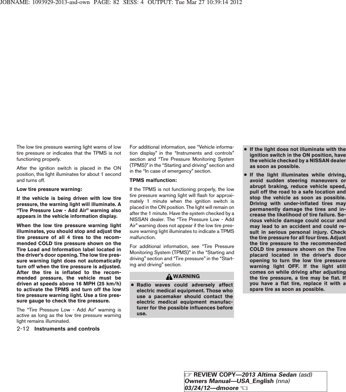 JOBNAME: 1093929-2013-asd-own PAGE: 82 SESS: 4 OUTPUT: Tue Mar 27 10:39:14 2012The low tire pressure warning light warns of lowtire pressure or indicates that the TPMS is notfunctioning properly.After the ignition switch is placed in the ONposition, this light illuminates for about 1 secondand turns off.Low tire pressure warning:If the vehicle is being driven with low tirepressure, the warning light will illuminate. A“Tire Pressure Low - Add Air” warning alsoappears in the vehicle information display.When the low tire pressure warning lightilluminates, you should stop and adjust thetire pressure of all 4 tires to the recom-mended COLD tire pressure shown on theTire Load and Information label located inthe driver’s door opening. The low tire pres-sure warning light does not automaticallyturn off when the tire pressure is adjusted.After the tire is inflated to the recom-mended pressure, the vehicle must bedriven at speeds above 16 MPH (25 km/h)to activate the TPMS and turn off the lowtire pressure warning light. Use a tire pres-sure gauge to check the tire pressure.The “Tire Pressure Low - Add Air” warning isactive as long as the low tire pressure warninglight remains illuminated.For additional information, see “Vehicle informa-tion display” in the “Instruments and controls”section and “Tire Pressure Monitoring System(TPMS)” in the “Starting and driving” section andin the “In case of emergency” section.TPMS malfunction:If the TPMS is not functioning properly, the lowtire pressure warning light will flash for approxi-mately 1 minute when the ignition switch isplaced in the ON position. The light will remain onafter the 1 minute. Have the system checked by aNISSAN dealer. The “Tire Pressure Low - AddAir” warning does not appear if the low tire pres-sure warning light illuminates to indicate a TPMSmalfunction.For additional information, see “Tire PressureMonitoring System (TPMS)” in the “Starting anddriving” section and “Tire pressure” in the “Start-ing and driving” section.WARNING●Radio waves could adversely affectelectric medical equipment. Those whouse a pacemaker should contact theelectric medical equipment manufac-turer for the possible influences beforeuse.●If the light does not illuminate with theignition switch in the ON position, havethe vehicle checked by a NISSAN dealeras soon as possible.●If the light illuminates while driving,avoid sudden steering maneuvers orabrupt braking, reduce vehicle speed,pull off the road to a safe location andstop the vehicle as soon as possible.Driving with under-inflated tires maypermanently damage the tires and in-crease the likelihood of tire failure. Se-rious vehicle damage could occur andmay lead to an accident and could re-sult in serious personal injury. Checkthe tire pressure for all four tires. Adjustthe tire pressure to the recommendedCOLD tire pressure shown on the Tireplacard located in the driver’s dooropening to turn the low tire pressurewarning light OFF. If the light stillcomes on while driving after adjustingthe tire pressure, a tire may be flat. Ifyou have a flat tire, replace it with aspare tire as soon as possible.2-12 Instruments and controlsZREVIEW COPY—2013 Altima Sedan (asd)Owners Manual—USA_English (nna)03/24/12—dmooreX