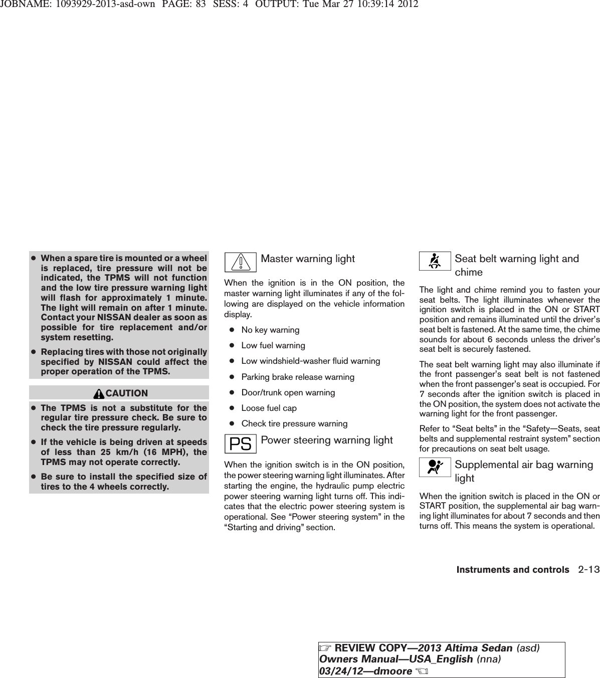 JOBNAME: 1093929-2013-asd-own PAGE: 83 SESS: 4 OUTPUT: Tue Mar 27 10:39:14 2012●When a spare tire is mounted or a wheelis replaced, tire pressure will not beindicated, the TPMS will not functionand the low tire pressure warning lightwill flash for approximately 1 minute.The light will remain on after 1 minute.Contact your NISSAN dealer as soon aspossible for tire replacement and/orsystem resetting.●Replacing tires with those not originallyspecified by NISSAN could affect theproper operation of the TPMS.CAUTION●The TPMS is not a substitute for theregular tire pressure check. Be sure tocheck the tire pressure regularly.●If the vehicle is being driven at speedsof less than 25 km/h (16 MPH), theTPMS may not operate correctly.●Be sure to install the specified size oftires to the 4 wheels correctly.Master warning lightWhen the ignition is in the ON position, themaster warning light illuminates if any of the fol-lowing are displayed on the vehicle informationdisplay.●No key warning●Low fuel warning●Low windshield-washer fluid warning●Parking brake release warning●Door/trunk open warning●Loose fuel cap●Check tire pressure warningPower steering warning lightWhen the ignition switch is in the ON position,the power steering warning light illuminates. Afterstarting the engine, the hydraulic pump electricpower steering warning light turns off. This indi-cates that the electric power steering system isoperational. See “Power steering system” in the“Starting and driving” section.Seat belt warning light andchimeThe light and chime remind you to fasten yourseat belts. The light illuminates whenever theignition switch is placed in the ON or STARTposition and remains illuminated until the driver’sseat belt is fastened. At the same time, the chimesounds for about 6 seconds unless the driver’sseat belt is securely fastened.The seat belt warning light may also illuminate ifthe front passenger’s seat belt is not fastenedwhen the front passenger’s seat is occupied. For7 seconds after the ignition switch is placed inthe ON position, the system does not activate thewarning light for the front passenger.Refer to “Seat belts” in the “Safety—Seats, seatbelts and supplemental restraint system” sectionfor precautions on seat belt usage.Supplemental air bag warninglightWhen the ignition switch is placed in the ON orSTART position, the supplemental air bag warn-ing light illuminates for about 7 seconds and thenturns off. This means the system is operational.Instruments and controls 2-13ZREVIEW COPY—2013 Altima Sedan (asd)Owners Manual—USA_English (nna)03/24/12—dmooreX