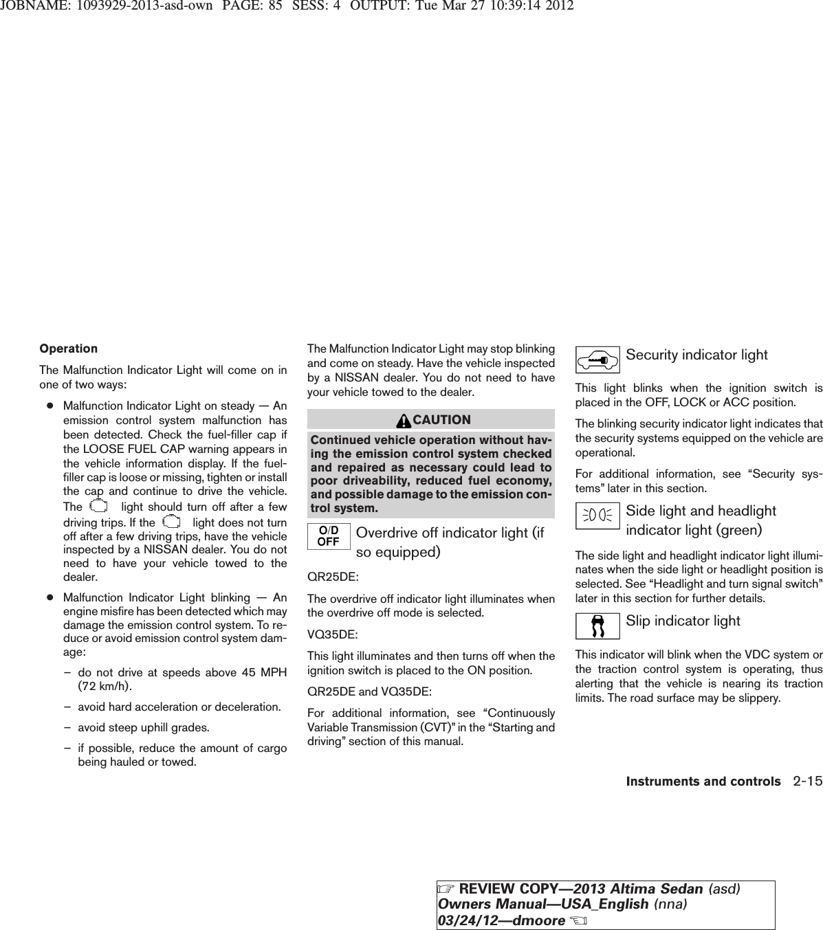 JOBNAME: 1093929-2013-asd-own PAGE: 85 SESS: 4 OUTPUT: Tue Mar 27 10:39:14 2012OperationThe Malfunction Indicator Light will come on inone of two ways:●Malfunction Indicator Light on steady — Anemission control system malfunction hasbeen detected. Check the fuel-filler cap ifthe LOOSE FUEL CAP warning appears inthe vehicle information display. If the fuel-filler cap is loose or missing, tighten or installthe cap and continue to drive the vehicle.The light should turn off after a fewdriving trips. If the light does not turnoff after a few driving trips, have the vehicleinspected by a NISSAN dealer. You do notneed to have your vehicle towed to thedealer.●Malfunction Indicator Light blinking — Anengine misfire has been detected which maydamage the emission control system. To re-duce or avoid emission control system dam-age:– do not drive at speeds above 45 MPH(72 km/h).– avoid hard acceleration or deceleration.– avoid steep uphill grades.– if possible, reduce the amount of cargobeing hauled or towed.The Malfunction Indicator Light may stop blinkingand come on steady. Have the vehicle inspectedby a NISSAN dealer. You do not need to haveyour vehicle towed to the dealer.CAUTIONContinued vehicle operation without hav-ing the emission control system checkedand repaired as necessary could lead topoor driveability, reduced fuel economy,and possible damage to the emission con-trol system.Overdrive off indicator light (ifso equipped)QR25DE:The overdrive off indicator light illuminates whenthe overdrive off mode is selected.VQ35DE:This light illuminates and then turns off when theignition switch is placed to the ON position.QR25DE and VQ35DE:For additional information, see “ContinuouslyVariable Transmission (CVT)” in the “Starting anddriving” section of this manual.Security indicator lightThis light blinks when the ignition switch isplaced in the OFF, LOCK or ACC position.The blinking security indicator light indicates thatthe security systems equipped on the vehicle areoperational.For additional information, see “Security sys-tems” later in this section.Side light and headlightindicator light (green)The side light and headlight indicator light illumi-nates when the side light or headlight position isselected. See “Headlight and turn signal switch”later in this section for further details.Slip indicator lightThis indicator will blink when the VDC system orthe traction control system is operating, thusalerting that the vehicle is nearing its tractionlimits. The road surface may be slippery.Instruments and controls 2-15ZREVIEW COPY—2013 Altima Sedan (asd)Owners Manual—USA_English (nna)03/24/12—dmooreX