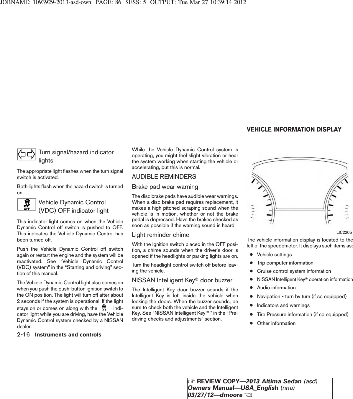 JOBNAME: 1093929-2013-asd-own PAGE: 86 SESS: 5 OUTPUT: Tue Mar 27 10:39:14 2012Turn signal/hazard indicatorlightsThe appropriate light flashes when the turn signalswitch is activated.Both lights flash when the hazard switch is turnedon.Vehicle Dynamic Control(VDC) OFF indicator lightThis indicator light comes on when the VehicleDynamic Control off switch is pushed to OFF.This indicates the Vehicle Dynamic Control hasbeen turned off.Push the Vehicle Dynamic Control off switchagain or restart the engine and the system will bereactivated. See “Vehicle Dynamic Control(VDC) system” in the “Starting and driving” sec-tion of this manual.The Vehicle Dynamic Control light also comes onwhen you push the push-button ignition switch tothe ON position. The light will turn off after about2 seconds if the system is operational. If the lightstays on or comes on along with the indi-cator light while you are driving, have the VehicleDynamic Control system checked by a NISSANdealer.While the Vehicle Dynamic Control system isoperating, you might feel slight vibration or hearthe system working when starting the vehicle oraccelerating, but this is normal.AUDIBLE REMINDERSBrake pad wear warningThe disc brake pads have audible wear warnings.When a disc brake pad requires replacement, itmakes a high pitched scraping sound when thevehicle is in motion, whether or not the brakepedal is depressed. Have the brakes checked assoon as possible if the warning sound is heard.Light reminder chimeWith the ignition switch placed in the OFF posi-tion, a chime sounds when the driver’s door isopened if the headlights or parking lights are on.Turn the headlight control switch off before leav-ing the vehicle.NISSAN Intelligent KeyTdoor buzzerThe Intelligent Key door buzzer sounds if theIntelligent Key is left inside the vehicle whenlocking the doors. When the buzzer sounds, besure to check both the vehicle and the IntelligentKey. See “NISSAN Intelligent Key™ ” in the “Pre-driving checks and adjustments” section.The vehicle information display is located to theleft of the speedometer. It displays such items as:●Vehicle settings●Trip computer information●Cruise control system information●NISSAN Intelligent KeyToperation information●Audio information●Navigation - turn by turn (if so equipped)●Indicators and warnings●Tire Pressure information (if so equipped)●Other informationLIC2205VEHICLE INFORMATION DISPLAY2-16 Instruments and controlsZREVIEW COPY—2013 Altima Sedan (asd)Owners Manual—USA_English (nna)03/27/12—dmooreX