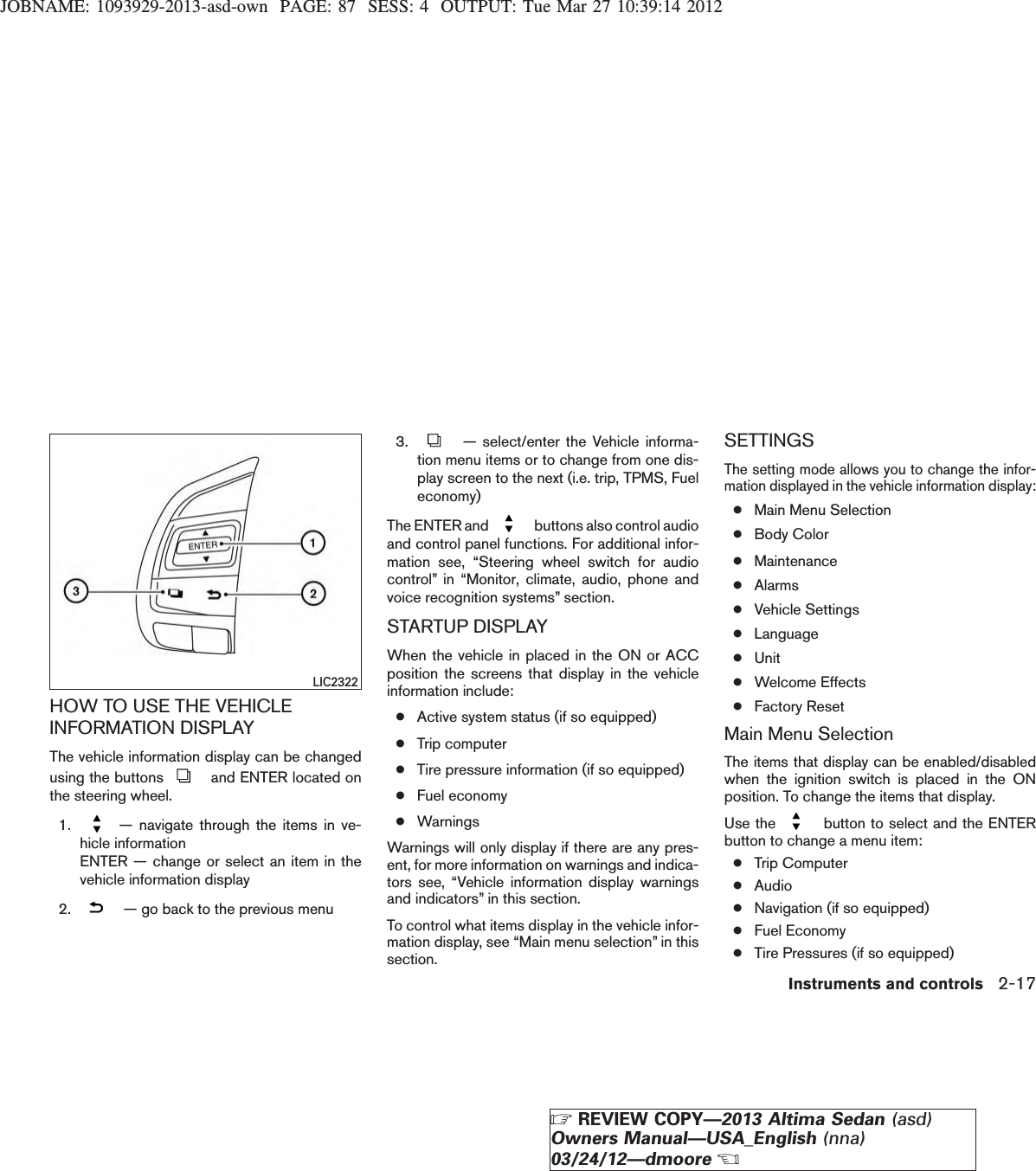 JOBNAME: 1093929-2013-asd-own PAGE: 87 SESS: 4 OUTPUT: Tue Mar 27 10:39:14 2012HOW TO USE THE VEHICLEINFORMATION DISPLAYThe vehicle information display can be changedusing the buttons and ENTER located onthe steering wheel.1. — navigate through the items in ve-hicle informationENTER — change or select an item in thevehicle information display2. — go back to the previous menu3. — select/enter the Vehicle informa-tion menu items or to change from one dis-play screen to the next (i.e. trip, TPMS, Fueleconomy)The ENTER and buttons also control audioand control panel functions. For additional infor-mation see, “Steering wheel switch for audiocontrol” in “Monitor, climate, audio, phone andvoice recognition systems” section.STARTUP DISPLAYWhen the vehicle in placed in the ON or ACCposition the screens that display in the vehicleinformation include:●Active system status (if so equipped)●Trip computer●Tire pressure information (if so equipped)●Fuel economy●WarningsWarnings will only display if there are any pres-ent, for more information on warnings and indica-tors see, “Vehicle information display warningsand indicators” in this section.To control what items display in the vehicle infor-mation display, see “Main menu selection” in thissection.SETTINGSThe setting mode allows you to change the infor-mation displayed in the vehicle information display:●Main Menu Selection●Body Color●Maintenance●Alarms●Vehicle Settings●Language●Unit●Welcome Effects●Factory ResetMain Menu SelectionThe items that display can be enabled/disabledwhen the ignition switch is placed in the ONposition. To change the items that display.Use the button to select and the ENTERbutton to change a menu item:●Trip Computer●Audio●Navigation (if so equipped)●Fuel Economy●Tire Pressures (if so equipped)LIC2322Instruments and controls 2-17ZREVIEW COPY—2013 Altima Sedan (asd)Owners Manual—USA_English (nna)03/24/12—dmooreX