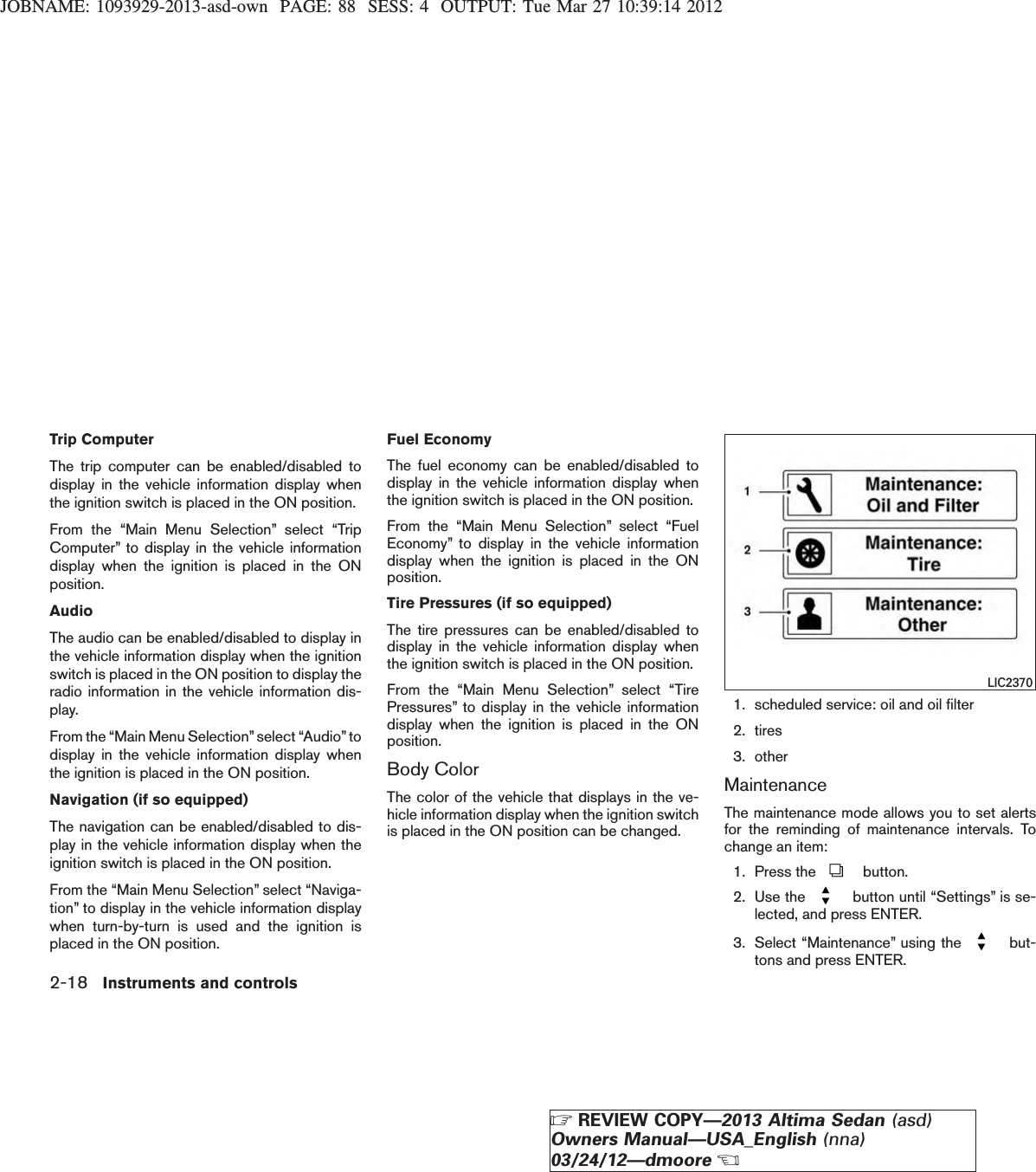 JOBNAME: 1093929-2013-asd-own PAGE: 88 SESS: 4 OUTPUT: Tue Mar 27 10:39:14 2012Trip ComputerThe trip computer can be enabled/disabled todisplay in the vehicle information display whenthe ignition switch is placed in the ON position.From the “Main Menu Selection” select “TripComputer” to display in the vehicle informationdisplay when the ignition is placed in the ONposition.AudioThe audio can be enabled/disabled to display inthe vehicle information display when the ignitionswitch is placed in the ON position to display theradio information in the vehicle information dis-play.From the “Main Menu Selection”select “Audio”todisplay in the vehicle information display whenthe ignition is placed in the ON position.Navigation (if so equipped)The navigation can be enabled/disabled to dis-play in the vehicle information display when theignition switch is placed in the ON position.From the “Main Menu Selection” select “Naviga-tion” to display in the vehicle information displaywhen turn-by-turn is used and the ignition isplaced in the ON position.Fuel EconomyThe fuel economy can be enabled/disabled todisplay in the vehicle information display whenthe ignition switch is placed in the ON position.From the “Main Menu Selection” select “FuelEconomy” to display in the vehicle informationdisplay when the ignition is placed in the ONposition.Tire Pressures (if so equipped)The tire pressures can be enabled/disabled todisplay in the vehicle information display whenthe ignition switch is placed in the ON position.From the “Main Menu Selection” select “TirePressures” to display in the vehicle informationdisplay when the ignition is placed in the ONposition.Body ColorThe color of the vehicle that displays in the ve-hicle information display when the ignition switchis placed in the ON position can be changed.1. scheduled service: oil and oil filter2. tires3. otherMaintenanceThe maintenance mode allows you to set alertsfor the reminding of maintenance intervals. Tochange an item:1. Press the button.2. Use the button until “Settings” is se-lected, and press ENTER.3. Select “Maintenance” using the but-tons and press ENTER.LIC23702-18 Instruments and controlsZREVIEW COPY—2013 Altima Sedan (asd)Owners Manual—USA_English (nna)03/24/12—dmooreX