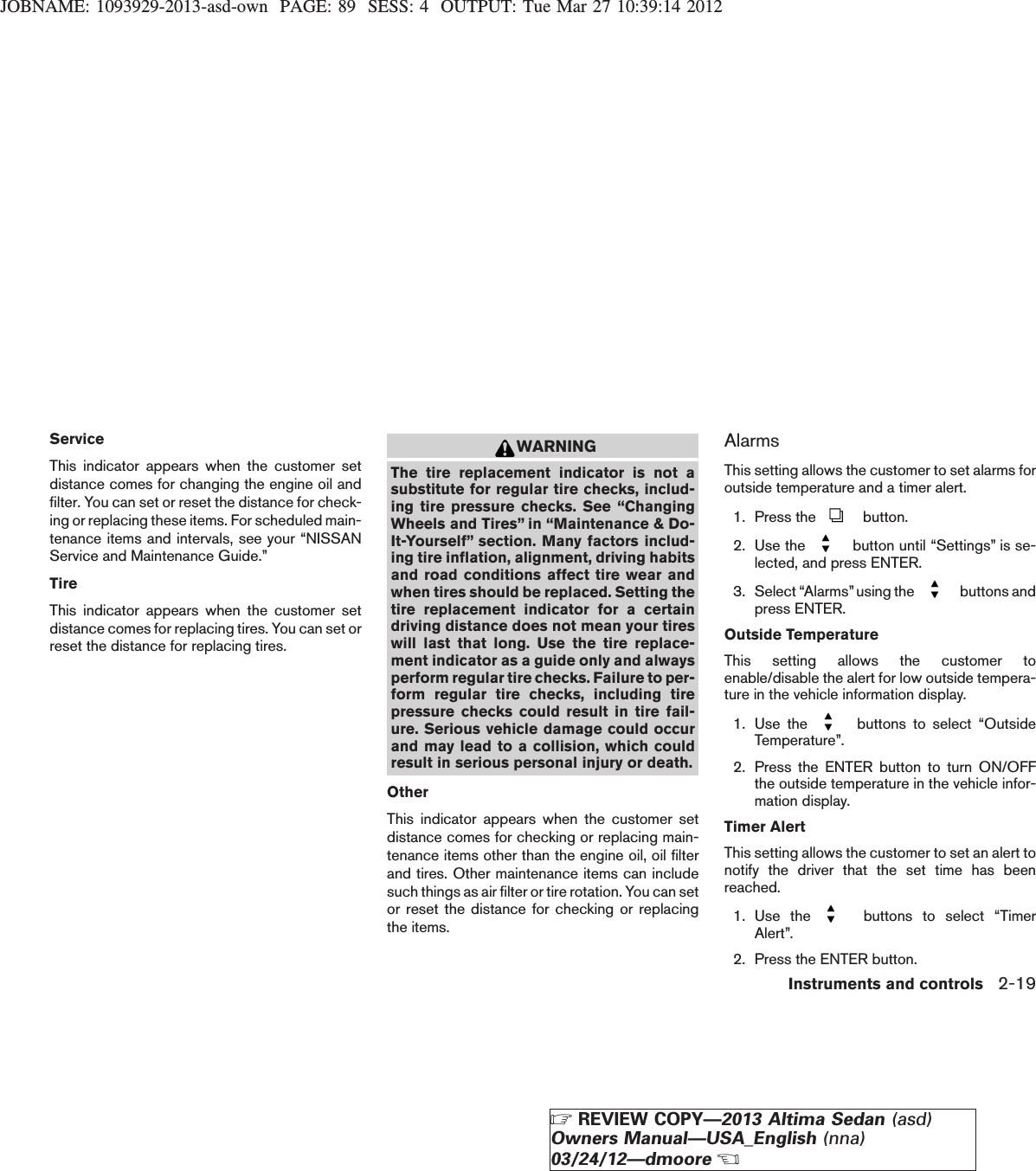 JOBNAME: 1093929-2013-asd-own PAGE: 89 SESS: 4 OUTPUT: Tue Mar 27 10:39:14 2012ServiceThis indicator appears when the customer setdistance comes for changing the engine oil andfilter. You can set or reset the distance for check-ing or replacing these items. For scheduled main-tenance items and intervals, see your “NISSANService and Maintenance Guide.”TireThis indicator appears when the customer setdistance comes for replacing tires. You can set orreset the distance for replacing tires.WARNINGThe tire replacement indicator is not asubstitute for regular tire checks, includ-ing tire pressure checks. See “ChangingWheels and Tires” in “Maintenance &amp; Do-It-Yourself” section. Many factors includ-ing tire inflation, alignment, driving habitsand road conditions affect tire wear andwhen tires should be replaced. Setting thetire replacement indicator for a certaindriving distance does not mean your tireswill last that long. Use the tire replace-ment indicator as a guide only and alwaysperform regular tire checks. Failure to per-form regular tire checks, including tirepressure checks could result in tire fail-ure. Serious vehicle damage could occurand may lead to a collision, which couldresult in serious personal injury or death.OtherThis indicator appears when the customer setdistance comes for checking or replacing main-tenance items other than the engine oil, oil filterand tires. Other maintenance items can includesuch things as air filter or tire rotation. You can setor reset the distance for checking or replacingthe items.AlarmsThis setting allows the customer to set alarms foroutside temperature and a timer alert.1. Press the button.2. Use the button until “Settings” is se-lected, and press ENTER.3. Select “Alarms” using the buttons andpress ENTER.Outside TemperatureThis setting allows the customer toenable/disable the alert for low outside tempera-ture in the vehicle information display.1. Use the buttons to select “OutsideTemperature”.2. Press the ENTER button to turn ON/OFFthe outside temperature in the vehicle infor-mation display.Timer AlertThis setting allows the customer to set an alert tonotify the driver that the set time has beenreached.1. Use the buttons to select “TimerAlert”.2. Press the ENTER button.Instruments and controls 2-19ZREVIEW COPY—2013 Altima Sedan (asd)Owners Manual—USA_English (nna)03/24/12—dmooreX