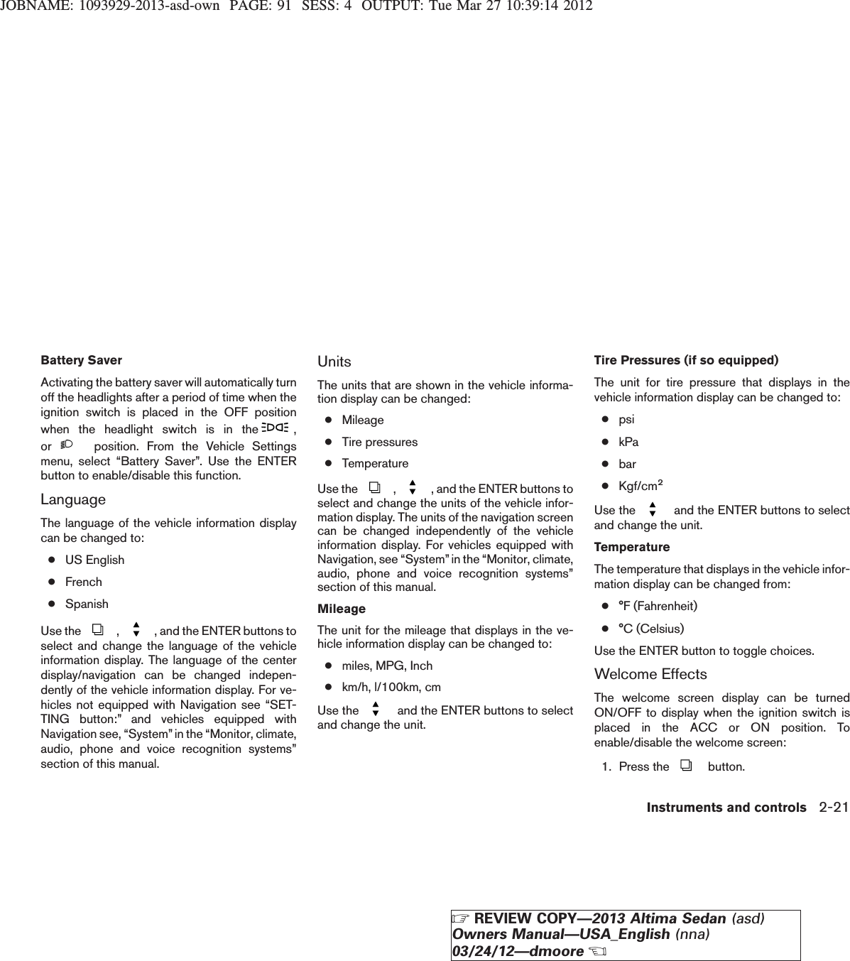 JOBNAME: 1093929-2013-asd-own PAGE: 91 SESS: 4 OUTPUT: Tue Mar 27 10:39:14 2012Battery SaverActivating the battery saver will automatically turnoff the headlights after a period of time when theignition switch is placed in the OFF positionwhen the headlight switch is in the ,or position. From the Vehicle Settingsmenu, select “Battery Saver”. Use the ENTERbutton to enable/disable this function.LanguageThe language of the vehicle information displaycan be changed to:●US English●French●SpanishUse the , , and the ENTER buttons toselect and change the language of the vehicleinformation display. The language of the centerdisplay/navigation can be changed indepen-dently of the vehicle information display. For ve-hicles not equipped with Navigation see “SET-TING button:” and vehicles equipped withNavigation see, “System”in the “Monitor, climate,audio, phone and voice recognition systems”section of this manual.UnitsThe units that are shown in the vehicle informa-tion display can be changed:●Mileage●Tire pressures●TemperatureUse the , , and the ENTER buttons toselect and change the units of the vehicle infor-mation display. The units of the navigation screencan be changed independently of the vehicleinformation display. For vehicles equipped withNavigation, see “System”in the “Monitor, climate,audio, phone and voice recognition systems”section of this manual.MileageThe unit for the mileage that displays in the ve-hicle information display can be changed to:●miles, MPG, Inch●km/h, l/100km, cmUse the and the ENTER buttons to selectand change the unit.Tire Pressures (if so equipped)The unit for tire pressure that displays in thevehicle information display can be changed to:●psi●kPa●bar●Kgf/cm2Use the and the ENTER buttons to selectand change the unit.TemperatureThe temperature that displays in the vehicle infor-mation display can be changed from:●°F (Fahrenheit)●°C (Celsius)Use the ENTER button to toggle choices.Welcome EffectsThe welcome screen display can be turnedON/OFF to display when the ignition switch isplaced in the ACC or ON position. Toenable/disable the welcome screen:1. Press the button.Instruments and controls 2-21ZREVIEW COPY—2013 Altima Sedan (asd)Owners Manual—USA_English (nna)03/24/12—dmooreX