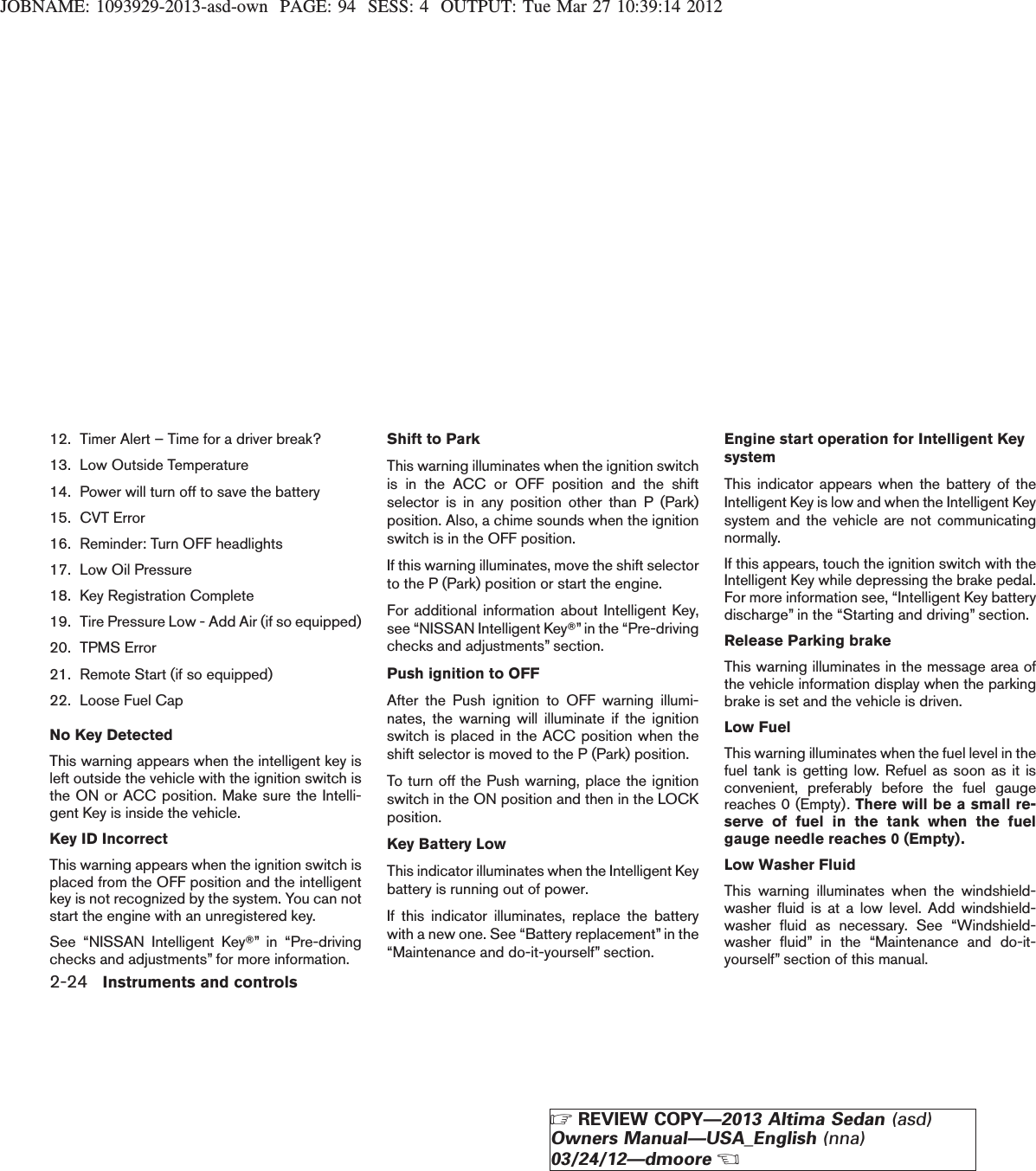 JOBNAME: 1093929-2013-asd-own PAGE: 94 SESS: 4 OUTPUT: Tue Mar 27 10:39:14 201212. Timer Alert – Time for a driver break?13. Low Outside Temperature14. Power will turn off to save the battery15. CVT Error16. Reminder: Turn OFF headlights17. Low Oil Pressure18. Key Registration Complete19. Tire Pressure Low - Add Air (if so equipped)20. TPMS Error21. Remote Start (if so equipped)22. Loose Fuel CapNo Key DetectedThis warning appears when the intelligent key isleft outside the vehicle with the ignition switch isthe ON or ACC position. Make sure the Intelli-gent Key is inside the vehicle.Key ID IncorrectThis warning appears when the ignition switch isplaced from the OFF position and the intelligentkey is not recognized by the system. You can notstart the engine with an unregistered key.See “NISSAN Intelligent KeyT” in “Pre-drivingchecks and adjustments” for more information.Shift to ParkThis warning illuminates when the ignition switchis in the ACC or OFF position and the shiftselector is in any position other than P (Park)position. Also, a chime sounds when the ignitionswitch is in the OFF position.If this warning illuminates, move the shift selectorto the P (Park) position or start the engine.For additional information about Intelligent Key,see “NISSAN Intelligent KeyT” in the “Pre-drivingchecks and adjustments” section.Push ignition to OFFAfter the Push ignition to OFF warning illumi-nates, the warning will illuminate if the ignitionswitch is placed in the ACC position when theshift selector is moved to the P (Park) position.To turn off the Push warning, place the ignitionswitch in the ON position and then in the LOCKposition.Key Battery LowThis indicator illuminates when the Intelligent Keybattery is running out of power.If this indicator illuminates, replace the batterywith a new one. See “Battery replacement” in the“Maintenance and do-it-yourself” section.Engine start operation for Intelligent KeysystemThis indicator appears when the battery of theIntelligent Key is low and when the Intelligent Keysystem and the vehicle are not communicatingnormally.If this appears, touch the ignition switch with theIntelligent Key while depressing the brake pedal.For more information see, “Intelligent Key batterydischarge” in the “Starting and driving” section.Release Parking brakeThis warning illuminates in the message area ofthe vehicle information display when the parkingbrake is set and the vehicle is driven.Low FuelThis warning illuminates when the fuel level in thefuel tank is getting low. Refuel as soon as it isconvenient, preferably before the fuel gaugereaches 0 (Empty). There will be a small re-serve of fuel in the tank when the fuelgauge needle reaches 0 (Empty).Low Washer FluidThis warning illuminates when the windshield-washer fluid is at a low level. Add windshield-washer fluid as necessary. See “Windshield-washer fluid” in the “Maintenance and do-it-yourself” section of this manual.2-24 Instruments and controlsZREVIEW COPY—2013 Altima Sedan (asd)Owners Manual—USA_English (nna)03/24/12—dmooreX