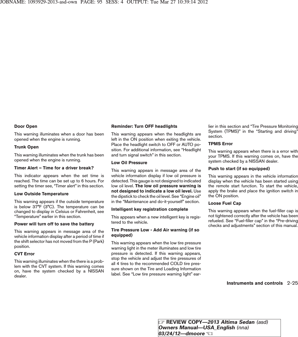JOBNAME: 1093929-2013-asd-own PAGE: 95 SESS: 4 OUTPUT: Tue Mar 27 10:39:14 2012Door OpenThis warning illuminates when a door has beenopened when the engine is running.Trunk OpenThis warning illuminates when the trunk has beenopened when the engine is running.Timer Alert – Time for a driver break?This indicator appears when the set time isreached. The time can be set up to 6 hours. Forsetting the timer see, “Timer alert” in this section.Low Outside TemperatureThis warning appears if the outside temperatureis below 37°F (3°C). The temperature can bechanged to display in Celsius or Fahrenheit, see“Temperature” earlier in this section.Power will turn off to save the batteryThis warning appears in message area of thevehicle information display after a period of time ifthe shift selector has not moved from the P (Park)position.CVT ErrorThis warning illuminates when the there is a prob-lem with the CVT system. If this warning comeson, have the system checked by a NISSANdealer.Reminder: Turn OFF headlightsThis warning appears when the headlights areleft in the ON position when exiting the vehicle.Place the headlight switch to OFF or AUTO po-sition. For additional information, see “Headlightand turn signal switch” in this section.Low Oil PressureThis warning appears in message area of thevehicle information display if low oil pressure isdetected. This gauge is not designed to indicatedlow oil level. The low oil pressure warning isnot designed to indicate a low oil level. Usethe dipstick to check the oil level. See “Engine oil”in the “Maintenance and do-it-yourself” section.Intelligent key registration completeThis appears when a new intelligent key is regis-tered to the vehicle.Tire Pressure Low - Add Air warning (if soequipped)This warning appears when the low tire pressurewarning light in the meter illuminates and low tirepressure is detected. If this warning appears,stop the vehicle and adjust the tire pressures ofall 4 tires to the recommended COLD tire pres-sure shown on the Tire and Loading Informationlabel. See “Low tire pressure warning light” ear-lier in this section and “Tire Pressure MonitoringSystem (TPMS)” in the “Starting and driving”section.TPMS ErrorThis warning appears when there is a error withyour TPMS. If this warning comes on, have thesystem checked by a NISSAN dealer.Push to start (if so equipped)This warning appears in the vehicle informationdisplay when the vehicle has been started usingthe remote start function. To start the vehicle,apply the brake and place the ignition switch inthe ON position.Loose Fuel CapThis warning appears when the fuel-filler cap isnot tightened correctly after the vehicle has beenrefueled. See “Fuel-filler cap” in the “Pre-drivingchecks and adjustments” section of this manual.Instruments and controls 2-25ZREVIEW COPY—2013 Altima Sedan (asd)Owners Manual—USA_English (nna)03/24/12—dmooreX