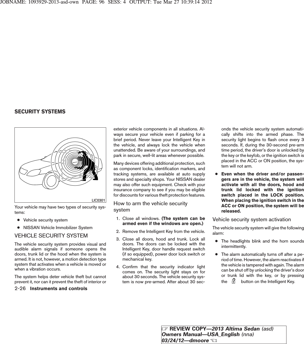 JOBNAME: 1093929-2013-asd-own PAGE: 96 SESS: 4 OUTPUT: Tue Mar 27 10:39:14 2012Your vehicle may have two types of security sys-tems:●Vehicle security system●NISSAN Vehicle Immobilizer SystemVEHICLE SECURITY SYSTEMThe vehicle security system provides visual andaudible alarm signals if someone opens thedoors, trunk lid or the hood when the system isarmed. It is not, however, a motion detection typesystem that activates when a vehicle is moved orwhen a vibration occurs.The system helps deter vehicle theft but cannotprevent it, nor can it prevent the theft of interior orexterior vehicle components in all situations. Al-ways secure your vehicle even if parking for abrief period. Never leave your Intelligent Key inthe vehicle, and always lock the vehicle whenunattended. Be aware of your surroundings, andpark in secure, well-lit areas whenever possible.Many devices offering additional protection, suchas component locks, identification markers, andtracking systems, are available at auto supplystores and specialty shops. Your NISSAN dealermay also offer such equipment. Check with yourinsurance company to see if you may be eligiblefor discounts for various theft protection features.How to arm the vehicle securitysystem1. Close all windows. (The system can bearmed even if the windows are open.)2. Remove the Intelligent Key from the vehicle.3. Close all doors, hood and trunk. Lock alldoors. The doors can be locked with theIntelligent Key, door handle request switch(if so equipped), power door lock switch ormechanical key.4. Confirm that the security indicator lightcomes on. The security light stays on forabout 30 seconds. The vehicle security sys-tem is now pre-armed. After about 30 sec-onds the vehicle security system automati-cally shifts into the armed phase. Thesecurity light begins to flash once every 3seconds. If, during the 30-second pre-armtime period, the driver’s door is unlocked bythe key or the keyfob, or the ignition switch isplaced in the ACC or ON position, the sys-tem will not arm.●Even when the driver and/or passen-gers are in the vehicle, the system willactivate with all the doors, hood andtrunk lid locked with the ignitionswitch placed in the LOCK position.When placing the ignition switch in theACC or ON position, the system will bereleased.Vehicle security system activationThe vehicle security system will give the followingalarm:●The headlights blink and the horn soundsintermittently.●The alarm automatically turns off after a pe-riod of time. However, the alarm reactivates ifthe vehicle is tampered with again. The alarmcan be shut off by unlocking the driver’s dooror trunk lid with the key, or by pressingthe button on the Intelligent Key.LIC0301SECURITY SYSTEMS2-26 Instruments and controlsZREVIEW COPY—2013 Altima Sedan (asd)Owners Manual—USA_English (nna)03/24/12—dmooreX
