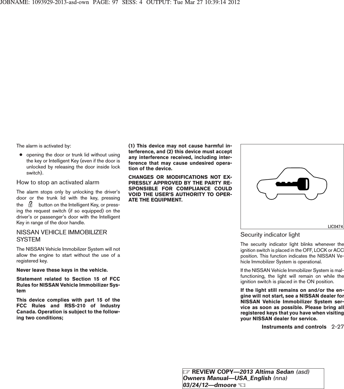 JOBNAME: 1093929-2013-asd-own PAGE: 97 SESS: 4 OUTPUT: Tue Mar 27 10:39:14 2012The alarm is activated by:●opening the door or trunk lid without usingthe key or Intelligent Key (even if the door isunlocked by releasing the door inside lockswitch).How to stop an activated alarmThe alarm stops only by unlocking the driver’sdoor or the trunk lid with the key, pressingthe button on the Intelligent Key, or press-ing the request switch (if so equipped) on thedriver’s or passenger’s door with the IntelligentKey in range of the door handle.NISSAN VEHICLE IMMOBILIZERSYSTEMThe NISSAN Vehicle Immobilizer System will notallow the engine to start without the use of aregistered key.Never leave these keys in the vehicle.Statement related to Section 15 of FCCRules for NISSAN Vehicle Immobilizer Sys-temThis device complies with part 15 of theFCC Rules and RSS-210 of IndustryCanada. Operation is subject to the follow-ing two conditions;(1) This device may not cause harmful in-terference, and (2) this device must acceptany interference received, including inter-ference that may cause undesired opera-tion of the device.CHANGES OR MODIFICATIONS NOT EX-PRESSLY APPROVED BY THE PARTY RE-SPONSIBLE FOR COMPLIANCE COULDVOID THE USER’S AUTHORITY TO OPER-ATE THE EQUIPMENT.Security indicator lightThe security indicator light blinks whenever theignition switch is placed in the OFF, LOCK or ACCposition. This function indicates the NISSAN Ve-hicle Immobilizer System is operational.If the NISSAN Vehicle Immobilizer System is mal-functioning, the light will remain on while theignition switch is placed in the ON position.If the light still remains on and/or the en-gine will not start, see a NISSAN dealer forNISSAN Vehicle Immobilizer System ser-vice as soon as possible. Please bring allregistered keys that you have when visitingyour NISSAN dealer for service.LIC0474Instruments and controls 2-27ZREVIEW COPY—2013 Altima Sedan (asd)Owners Manual—USA_English (nna)03/24/12—dmooreX