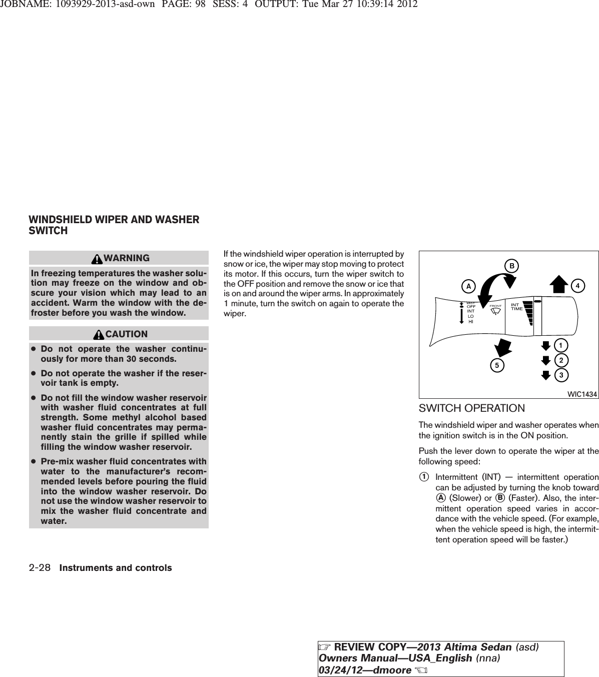 JOBNAME: 1093929-2013-asd-own PAGE: 98 SESS: 4 OUTPUT: Tue Mar 27 10:39:14 2012WARNINGIn freezing temperatures the washer solu-tion may freeze on the window and ob-scure your vision which may lead to anaccident. Warm the window with the de-froster before you wash the window.CAUTION●Do not operate the washer continu-ously for more than 30 seconds.●Do not operate the washer if the reser-voir tank is empty.●Do not fill the window washer reservoirwith washer fluid concentrates at fullstrength. Some methyl alcohol basedwasher fluid concentrates may perma-nently stain the grille if spilled whilefilling the window washer reservoir.●Pre-mix washer fluid concentrates withwater to the manufacturer’s recom-mended levels before pouring the fluidinto the window washer reservoir. Donot use the window washer reservoir tomix the washer fluid concentrate andwater.If the windshield wiper operation is interrupted bysnow or ice, the wiper may stop moving to protectits motor. If this occurs, turn the wiper switch tothe OFF position and remove the snow or ice thatis on and around the wiper arms. In approximately1 minute, turn the switch on again to operate thewiper.SWITCH OPERATIONThe windshield wiper and washer operates whenthe ignition switch is in the ON position.Push the lever down to operate the wiper at thefollowing speed:s1Intermittent (INT) — intermittent operationcan be adjusted by turning the knob towardsA(Slower) or sB(Faster). Also, the inter-mittent operation speed varies in accor-dance with the vehicle speed. (For example,when the vehicle speed is high, the intermit-tent operation speed will be faster.)WIC1434WINDSHIELD WIPER AND WASHERSWITCH2-28 Instruments and controlsZREVIEW COPY—2013 Altima Sedan (asd)Owners Manual—USA_English (nna)03/24/12—dmooreX