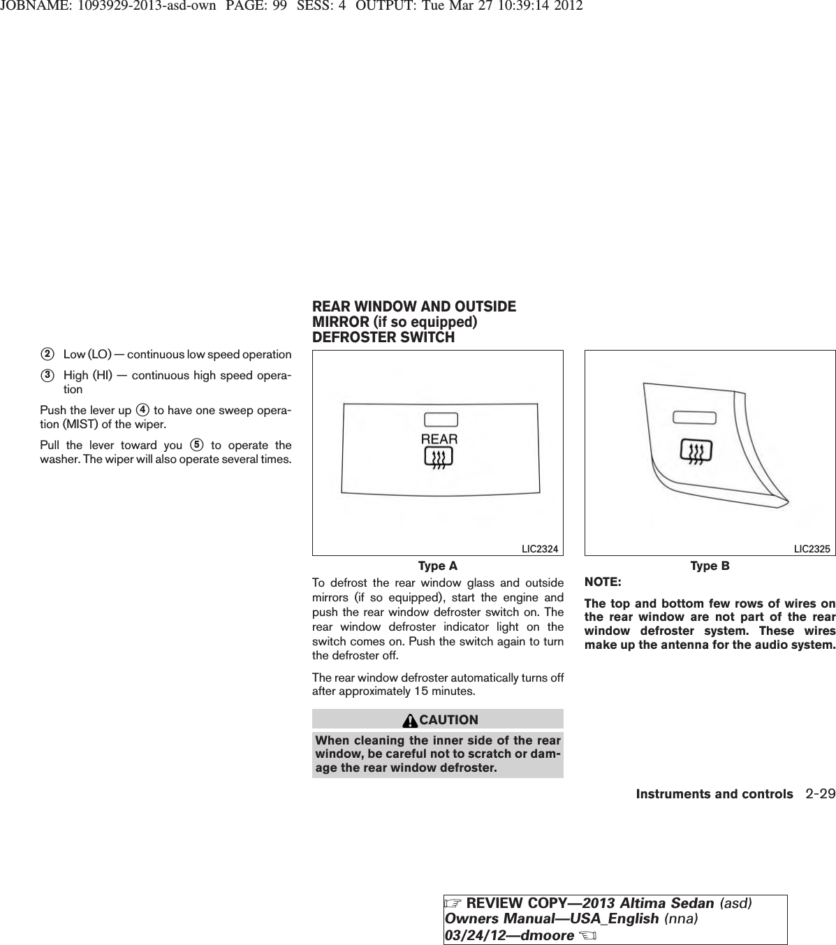 JOBNAME: 1093929-2013-asd-own PAGE: 99 SESS: 4 OUTPUT: Tue Mar 27 10:39:14 2012s2Low (LO) — continuous low speed operations3High (HI) — continuous high speed opera-tionPush the lever up s4to have one sweep opera-tion (MIST) of the wiper.Pull the lever toward you s5to operate thewasher. The wiper will also operate several times.To defrost the rear window glass and outsidemirrors (if so equipped), start the engine andpush the rear window defroster switch on. Therear window defroster indicator light on theswitch comes on. Push the switch again to turnthe defroster off.The rear window defroster automatically turns offafter approximately 15 minutes.CAUTIONWhen cleaning the inner side of the rearwindow, be careful not to scratch or dam-age the rear window defroster.NOTE:The top and bottom few rows of wires onthe rear window are not part of the rearwindow defroster system. These wiresmake up the antenna for the audio system.Type ALIC2324Type BLIC2325REAR WINDOW AND OUTSIDEMIRROR (if so equipped)DEFROSTER SWITCHInstruments and controls 2-29ZREVIEW COPY—2013 Altima Sedan (asd)Owners Manual—USA_English (nna)03/24/12—dmooreX