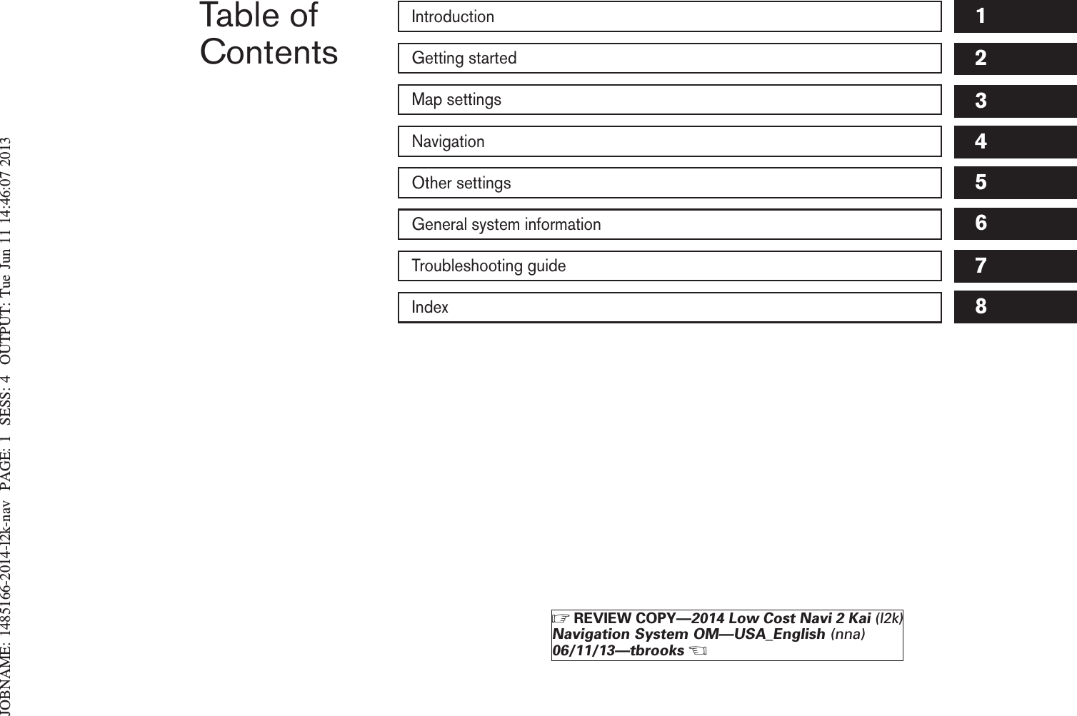 JOBNAME: 1485166-2014-l2k-nav PAGE: 1 SESS: 4 OUTPUT: Tue Jun 11 14:46:07 2013Table ofContentsIntroductionGetting startedMap settingsNavigationOther settingsGeneral system informationTroubleshooting guideIndex12345678ZREVIEW COPY—2014 Low Cost Navi 2 Kai (l2k)Navigation System OM—USA_English (nna)06/11/13—tbrooksX