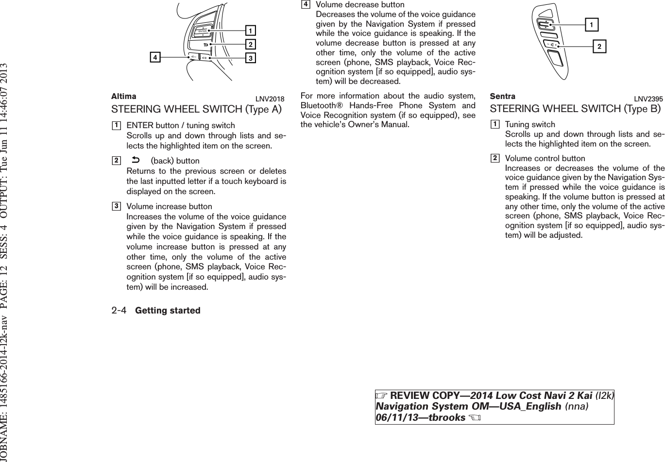 JOBNAME: 1485166-2014-l2k-nav PAGE: 12 SESS: 4 OUTPUT: Tue Jun 11 14:46:07 2013STEERING WHEEL SWITCH (Type A)h1ENTER button / tuning switchScrolls up and down through lists and se-lects the highlighted item on the screen.h2(back) buttonReturns to the previous screen or deletesthe last inputted letter if a touch keyboard isdisplayed on the screen.h3Volume increase buttonIncreases the volume of the voice guidancegiven by the Navigation System if pressedwhile the voice guidance is speaking. If thevolume increase button is pressed at anyother time, only the volume of the activescreen (phone, SMS playback, Voice Rec-ognition system [if so equipped], audio sys-tem) will be increased.h4Volume decrease buttonDecreases the volume of the voice guidancegiven by the Navigation System if pressedwhile the voice guidance is speaking. If thevolume decrease button is pressed at anyother time, only the volume of the activescreen (phone, SMS playback, Voice Rec-ognition system [if so equipped], audio sys-tem) will be decreased.For more information about the audio system,Bluetooth® Hands-Free Phone System andVoice Recognition system (if so equipped), seethe vehicle’s Owner’s Manual.STEERING WHEEL SWITCH (Type B)h1Tuning switchScrolls up and down through lists and se-lects the highlighted item on the screen.h2Volume control buttonIncreases or decreases the volume of thevoice guidance given by the Navigation Sys-tem if pressed while the voice guidance isspeaking. If the volume button is pressed atany other time, only the volume of the activescreen (phone, SMS playback, Voice Rec-ognition system [if so equipped], audio sys-tem) will be adjusted.Altima LNV2018 Sentra LNV23952-4 Getting startedZREVIEW COPY—2014 Low Cost Navi 2 Kai (l2k)Navigation System OM—USA_English (nna)06/11/13—tbrooksX