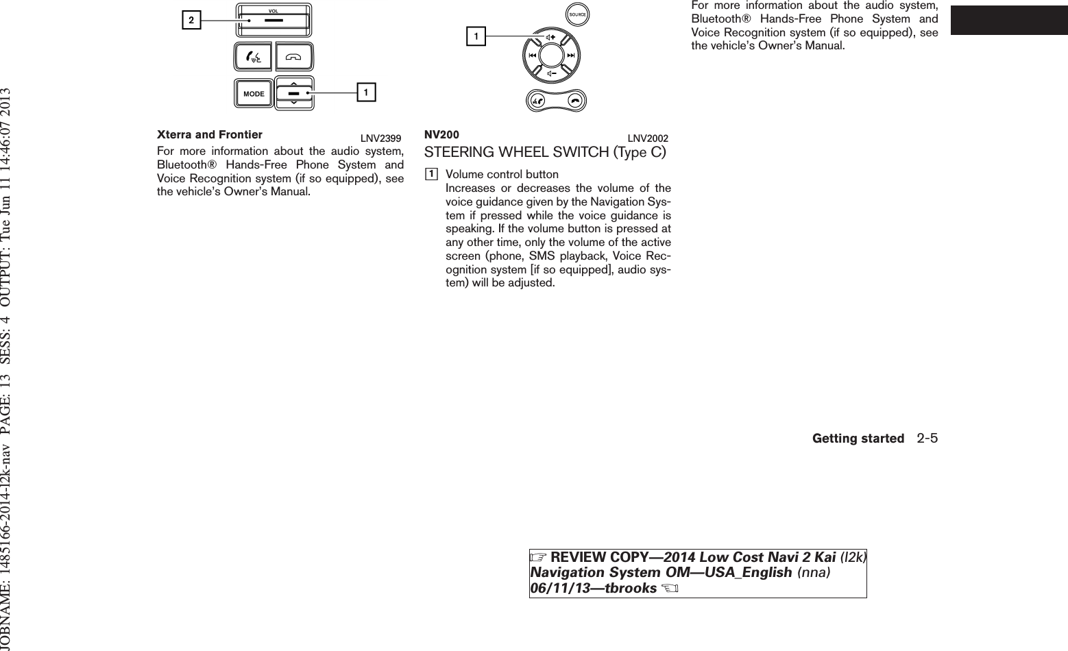 JOBNAME: 1485166-2014-l2k-nav PAGE: 13 SESS: 4 OUTPUT: Tue Jun 11 14:46:07 2013For more information about the audio system,Bluetooth® Hands-Free Phone System andVoice Recognition system (if so equipped), seethe vehicle’s Owner’s Manual.STEERING WHEEL SWITCH (Type C)h1Volume control buttonIncreases or decreases the volume of thevoice guidance given by the Navigation Sys-tem if pressed while the voice guidance isspeaking. If the volume button is pressed atany other time, only the volume of the activescreen (phone, SMS playback, Voice Rec-ognition system [if so equipped], audio sys-tem) will be adjusted.For more information about the audio system,Bluetooth® Hands-Free Phone System andVoice Recognition system (if so equipped), seethe vehicle’s Owner’s Manual.Xterra and Frontier LNV2399 NV200 LNV2002Getting started 2-5ZREVIEW COPY—2014 Low Cost Navi 2 Kai (l2k)Navigation System OM—USA_English (nna)06/11/13—tbrooksX