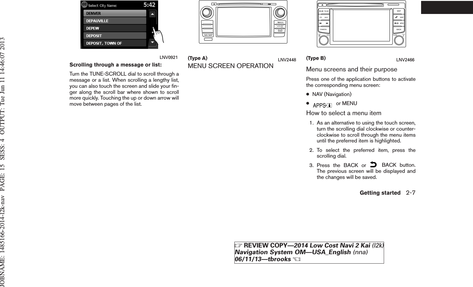 JOBNAME: 1485166-2014-l2k-nav PAGE: 15 SESS: 4 OUTPUT: Tue Jun 11 14:46:07 2013Scrolling through a message or list:Turn the TUNE-SCROLL dial to scroll through amessage or a list. When scrolling a lengthy list,you can also touch the screen and slide your fin-ger along the scroll bar where shown to scrollmore quickly. Touching the up or down arrow willmove between pages of the list.MENU SCREEN OPERATION Menu screens and their purposePress one of the application buttons to activatethe corresponding menu screen:●NAV (Navigation)●or MENUHow to select a menu item1. As an alternative to using the touch screen,turn the scrolling dial clockwise or counter-clockwise to scroll through the menu itemsuntil the preferred item is highlighted.2. To select the preferred item, press thescrolling dial.3. Press the BACK or BACK button.The previous screen will be displayed andthe changes will be saved.LNV0921 (Type A) LNV2448 (Type B) LNV2466Getting started 2-7ZREVIEW COPY—2014 Low Cost Navi 2 Kai (l2k)Navigation System OM—USA_English (nna)06/11/13—tbrooksX