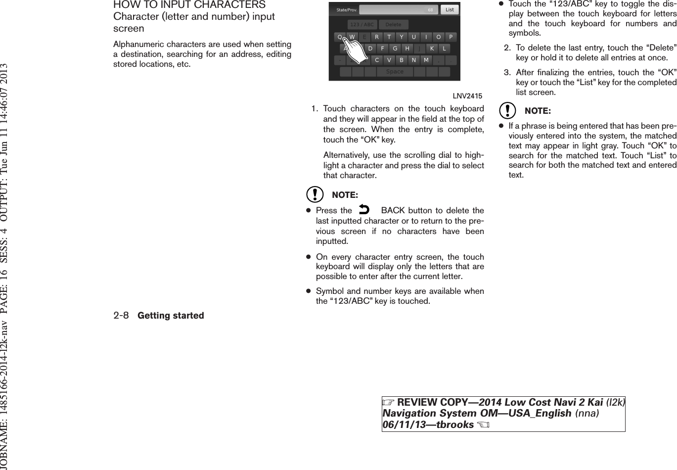 JOBNAME: 1485166-2014-l2k-nav PAGE: 16 SESS: 4 OUTPUT: Tue Jun 11 14:46:07 2013HOW TO INPUT CHARACTERSCharacter (letter and number) inputscreenAlphanumeric characters are used when settinga destination, searching for an address, editingstored locations, etc.1. Touch characters on the touch keyboardand they will appear in the field at the top ofthe screen. When the entry is complete,touch the “OK” key.Alternatively, use the scrolling dial to high-light a character and press the dial to selectthat character.NOTE:●Press the BACK button to delete thelast inputted character or to return to the pre-vious screen if no characters have beeninputted.●On every character entry screen, the touchkeyboard will display only the letters that arepossible to enter after the current letter.●Symbol and number keys are available whenthe “123/ABC” key is touched.●Touch the “123/ABC” key to toggle the dis-play between the touch keyboard for lettersand the touch keyboard for numbers andsymbols.2. To delete the last entry, touch the “Delete”key or hold it to delete all entries at once.3. After finalizing the entries, touch the “OK”key or touch the “List” key for the completedlist screen.NOTE:●If a phrase is being entered that has been pre-viously entered into the system, the matchedtext may appear in light gray. Touch “OK” tosearch for the matched text. Touch “List” tosearch for both the matched text and enteredtext.LNV24152-8 Getting startedZREVIEW COPY—2014 Low Cost Navi 2 Kai (l2k)Navigation System OM—USA_English (nna)06/11/13—tbrooksX