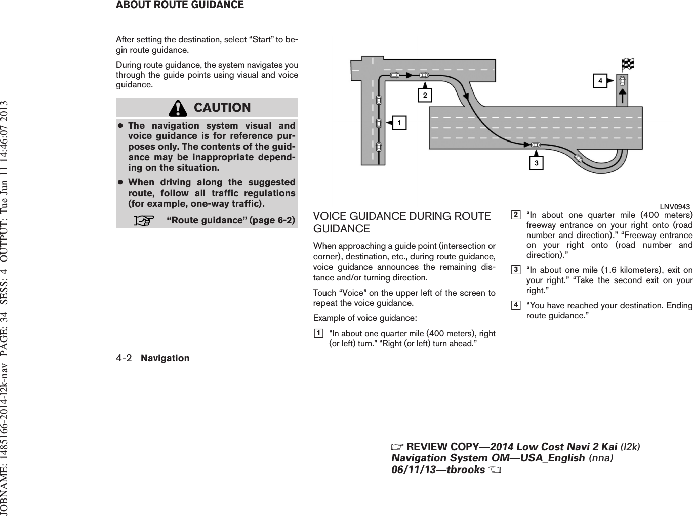 JOBNAME: 1485166-2014-l2k-nav PAGE: 34 SESS: 4 OUTPUT: Tue Jun 11 14:46:07 2013After setting the destination, select “Start” to be-gin route guidance.During route guidance, the system navigates youthrough the guide points using visual and voiceguidance.CAUTION●The navigation system visual andvoice guidance is for reference pur-poses only. The contents of the guid-ance may be inappropriate depend-ing on the situation.●When driving along the suggestedroute, follow all traffic regulations(for example, one-way traffic).“Route guidance” (page 6-2) VOICE GUIDANCE DURING ROUTEGUIDANCEWhen approaching a guide point (intersection orcorner), destination, etc., during route guidance,voice guidance announces the remaining dis-tance and/or turning direction.Touch “Voice” on the upper left of the screen torepeat the voice guidance.Example of voice guidance:h1“In about one quarter mile (400 meters), right(or left) turn.” “Right (or left) turn ahead.”h2“In about one quarter mile (400 meters)freeway entrance on your right onto (roadnumber and direction).” “Freeway entranceon your right onto (road number anddirection).”h3“In about one mile (1.6 kilometers), exit onyour right.” “Take the second exit on yourright.”h4“You have reached your destination. Endingroute guidance.”LNV0943ABOUT ROUTE GUIDANCE4-2 NavigationZREVIEW COPY—2014 Low Cost Navi 2 Kai (l2k)Navigation System OM—USA_English (nna)06/11/13—tbrooksX