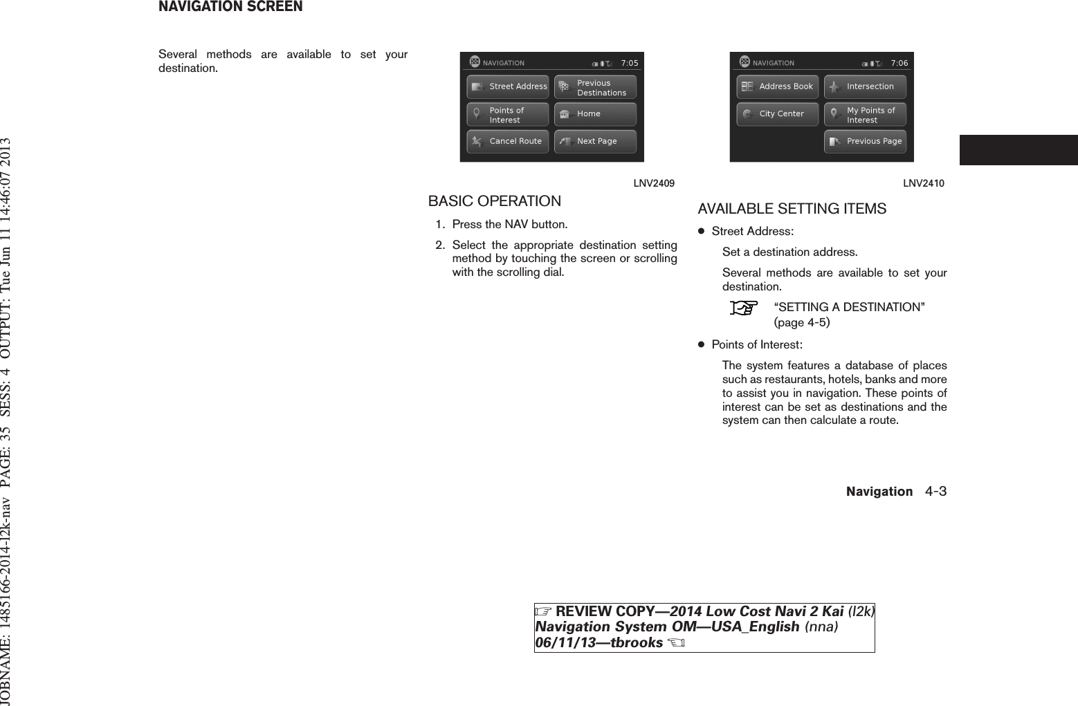 JOBNAME: 1485166-2014-l2k-nav PAGE: 35 SESS: 4 OUTPUT: Tue Jun 11 14:46:07 2013Several methods are available to set yourdestination.BASIC OPERATION1. Press the NAV button.2. Select the appropriate destination settingmethod by touching the screen or scrollingwith the scrolling dial.AVAILABLE SETTING ITEMS●Street Address:Set a destination address.Several methods are available to set yourdestination.“SETTING A DESTINATION”(page 4-5)●Points of Interest:The system features a database of placessuch as restaurants, hotels, banks and moreto assist you in navigation. These points ofinterest can be set as destinations and thesystem can then calculate a route.LNV2409 LNV2410NAVIGATION SCREENNavigation 4-3ZREVIEW COPY—2014 Low Cost Navi 2 Kai (l2k)Navigation System OM—USA_English (nna)06/11/13—tbrooksX