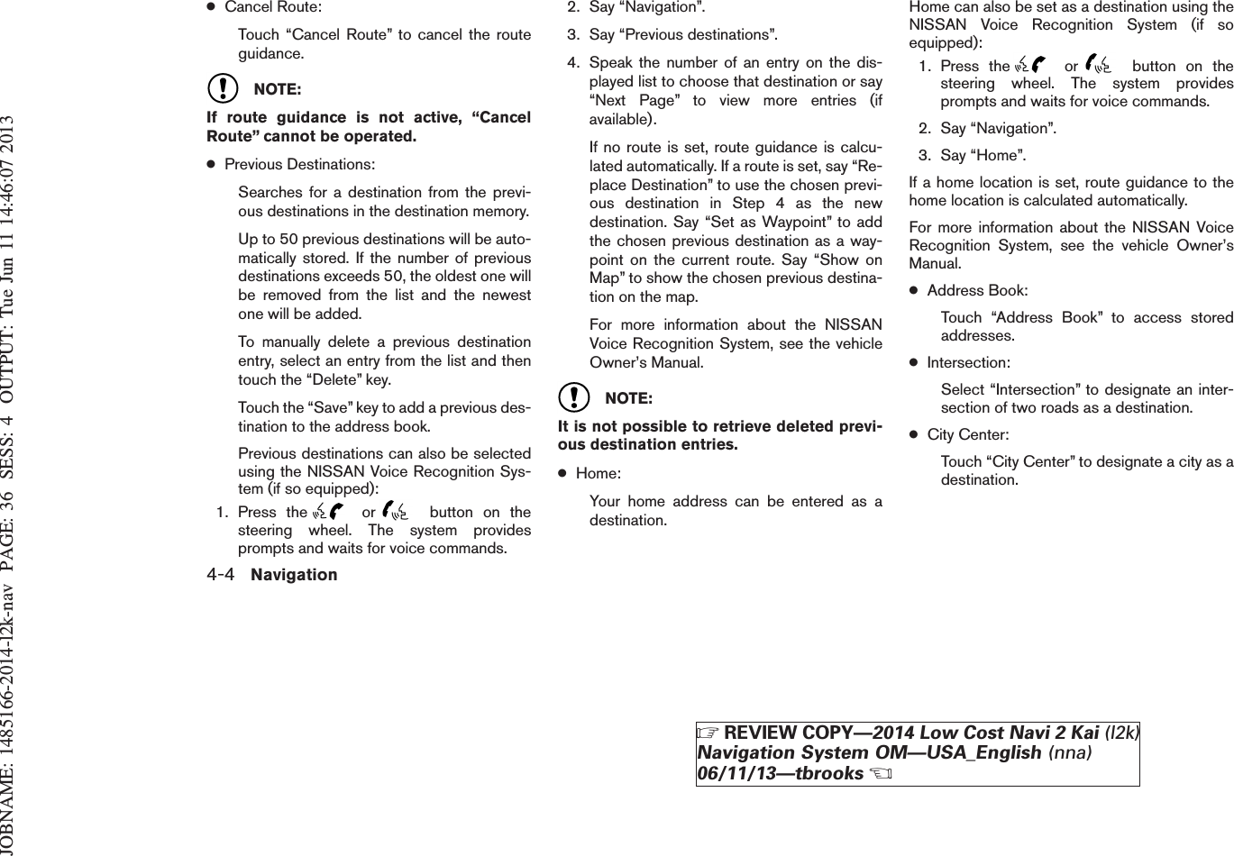 JOBNAME: 1485166-2014-l2k-nav PAGE: 36 SESS: 4 OUTPUT: Tue Jun 11 14:46:07 2013●Cancel Route:Touch “Cancel Route” to cancel the routeguidance.NOTE:If route guidance is not active, “CancelRoute” cannot be operated.●Previous Destinations:Searches for a destination from the previ-ous destinations in the destination memory.Up to 50 previous destinations will be auto-matically stored. If the number of previousdestinations exceeds 50, the oldest one willbe removed from the list and the newestone will be added.To manually delete a previous destinationentry, select an entry from the list and thentouch the “Delete” key.Touch the “Save” key to add a previous des-tination to the address book.Previous destinations can also be selectedusing the NISSAN Voice Recognition Sys-tem (if so equipped):1. Press the or button on thesteering wheel. The system providesprompts and waits for voice commands.2. Say “Navigation”.3. Say “Previous destinations”.4. Speak the number of an entry on the dis-played list to choose that destination or say“Next Page” to view more entries (ifavailable).If no route is set, route guidance is calcu-lated automatically. If a route is set, say “Re-place Destination” to use the chosen previ-ous destination in Step 4 as the newdestination. Say “Set as Waypoint” to addthe chosen previous destination as a way-point on the current route. Say “Show onMap” to show the chosen previous destina-tion on the map.For more information about the NISSANVoice Recognition System, see the vehicleOwner’s Manual.NOTE:It is not possible to retrieve deleted previ-ous destination entries.●Home:Your home address can be entered as adestination.Home can also be set as a destination using theNISSAN Voice Recognition System (if soequipped):1. Press the or button on thesteering wheel. The system providesprompts and waits for voice commands.2. Say “Navigation”.3. Say “Home”.If a home location is set, route guidance to thehome location is calculated automatically.For more information about the NISSAN VoiceRecognition System, see the vehicle Owner’sManual.●Address Book:Touch “Address Book” to access storedaddresses.●Intersection:Select “Intersection” to designate an inter-section of two roads as a destination.●City Center:Touch “City Center” to designate a city as adestination.4-4 NavigationZREVIEW COPY—2014 Low Cost Navi 2 Kai (l2k)Navigation System OM—USA_English (nna)06/11/13—tbrooksX