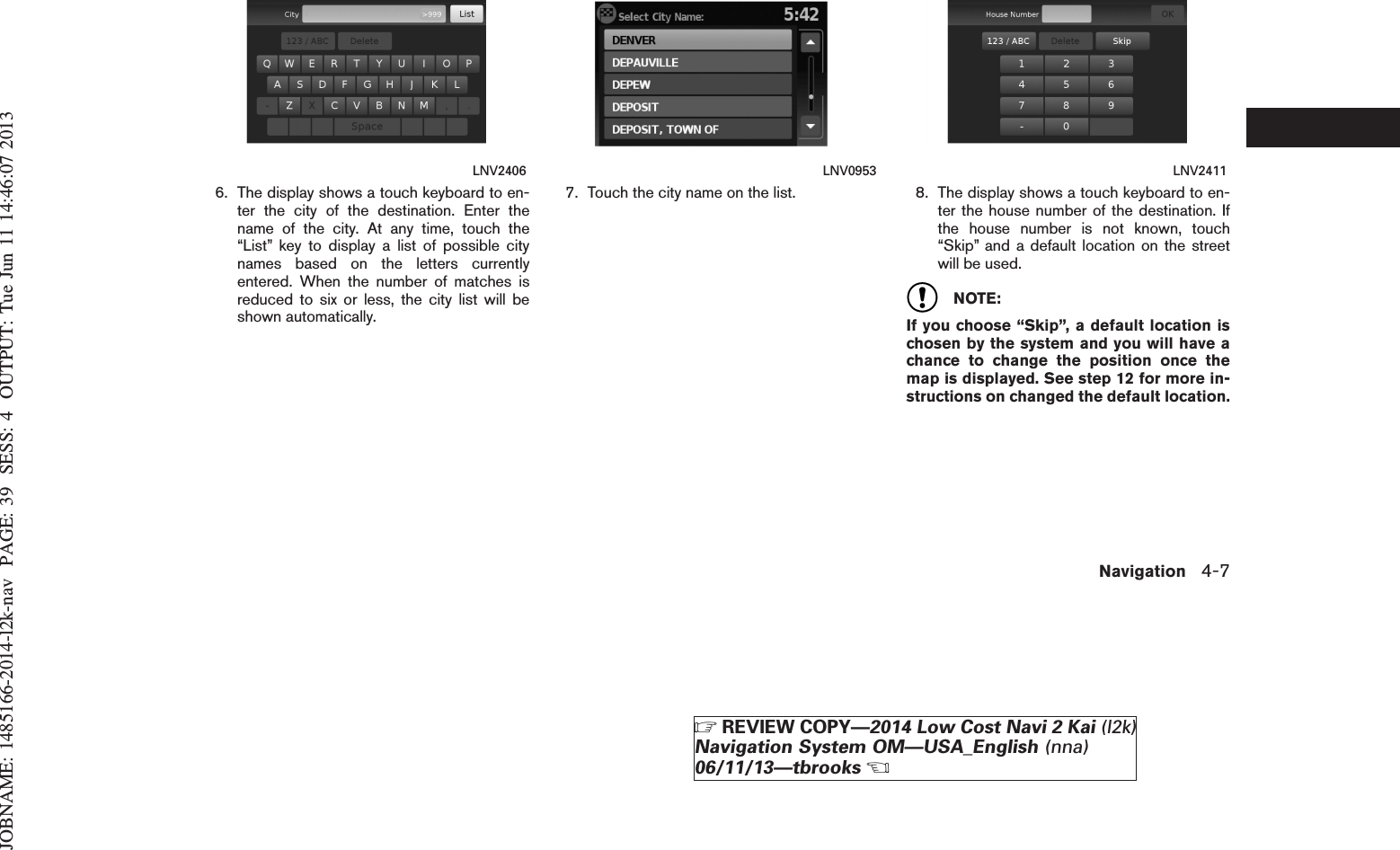 JOBNAME: 1485166-2014-l2k-nav PAGE: 39 SESS: 4 OUTPUT: Tue Jun 11 14:46:07 20136. The display shows a touch keyboard to en-ter the city of the destination. Enter thename of the city. At any time, touch the“List” key to display a list of possible citynames based on the letters currentlyentered. When the number of matches isreduced to six or less, the city list will beshown automatically.7. Touch the city name on the list. 8. The display shows a touch keyboard to en-ter the house number of the destination. Ifthe house number is not known, touch“Skip” and a default location on the streetwill be used.NOTE:If you choose “Skip”, a default location ischosen by the system and you will have achance to change the position once themap is displayed. See step 12 for more in-structions on changed the default location.LNV2406 LNV0953 LNV2411Navigation 4-7ZREVIEW COPY—2014 Low Cost Navi 2 Kai (l2k)Navigation System OM—USA_English (nna)06/11/13—tbrooksX