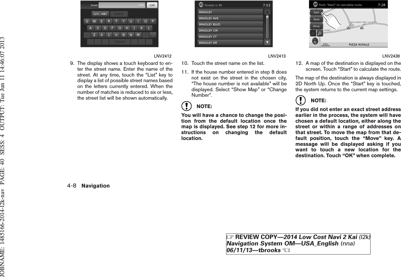 JOBNAME: 1485166-2014-l2k-nav PAGE: 40 SESS: 4 OUTPUT: Tue Jun 11 14:46:07 20139. The display shows a touch keyboard to en-ter the street name. Enter the name of thestreet. At any time, touch the “List” key todisplay a list of possible street names basedon the letters currently entered. When thenumber of matches is reduced to six or less,the street list will be shown automatically.10. Touch the street name on the list.11. If the house number entered in step 8 doesnot exist on the street in the chosen city,“The house number is not available” will bedisplayed. Select “Show Map” or “ChangeNumber”.NOTE:You will have a chance to change the posi-tion from the default location once themap is displayed. See step 12 for more in-structions on changing the defaultlocation.12. A map of the destination is displayed on thescreen. Touch “Start” to calculate the route.The map of the destination is always displayed in2D North Up. Once the “Start” key is touched,the system returns to the current map settings.NOTE:If you did not enter an exact street addressearlier in the process, the system will havechosen a default location, either along thestreet or within a range of addresses onthat street. To move the map from that de-fault position, touch the “Move” key. Amessage will be displayed asking if youwant to touch a new location for thedestination. Touch “OK” when complete.LNV2412 LNV2413 LNV24384-8 NavigationZREVIEW COPY—2014 Low Cost Navi 2 Kai (l2k)Navigation System OM—USA_English (nna)06/11/13—tbrooksX