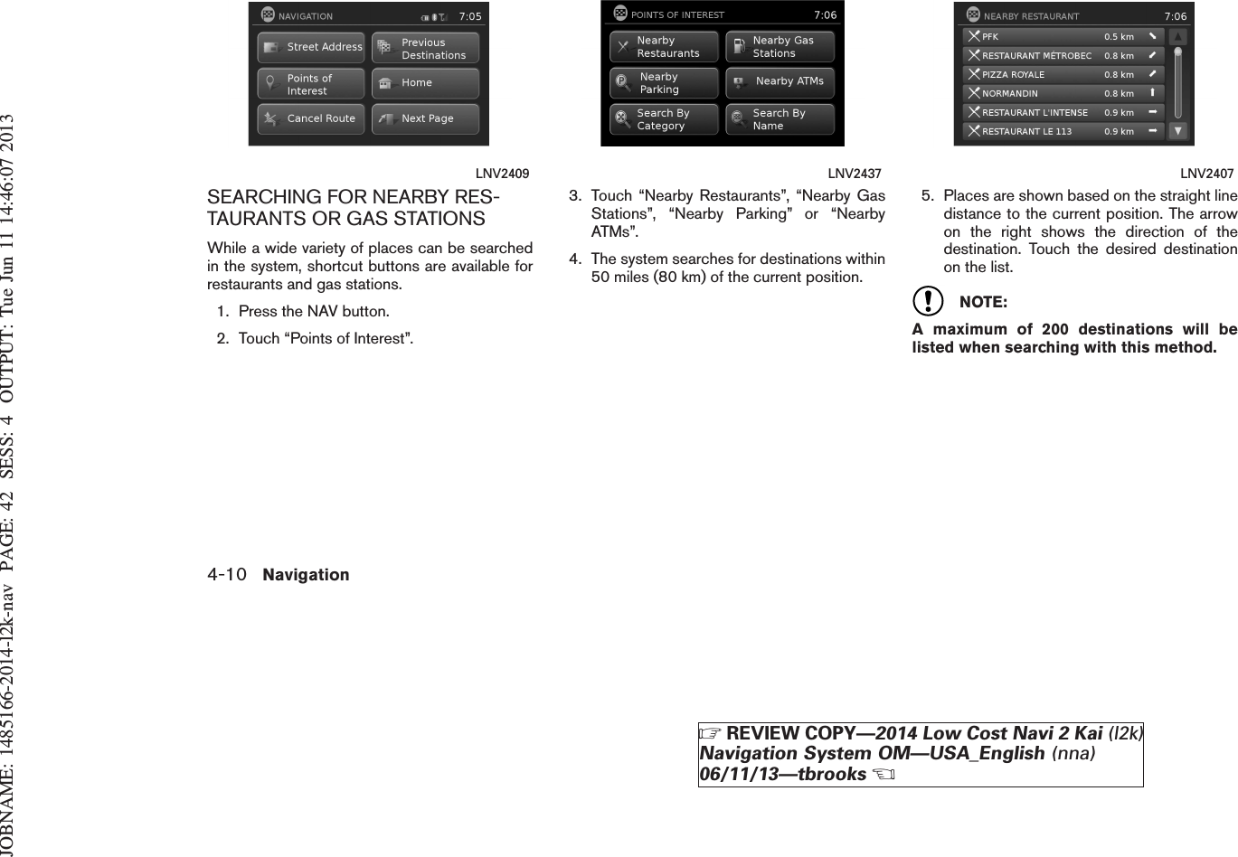 JOBNAME: 1485166-2014-l2k-nav PAGE: 42 SESS: 4 OUTPUT: Tue Jun 11 14:46:07 2013SEARCHING FOR NEARBY RES-TAURANTS OR GAS STATIONSWhile a wide variety of places can be searchedin the system, shortcut buttons are available forrestaurants and gas stations.1. Press the NAV button.2. Touch “Points of Interest”.3. Touch “Nearby Restaurants”, “Nearby GasStations”, “Nearby Parking” or “NearbyATMs”.4. The system searches for destinations within50 miles (80 km) of the current position.5. Places are shown based on the straight linedistance to the current position. The arrowon the right shows the direction of thedestination. Touch the desired destinationon the list.NOTE:A maximum of 200 destinations will belisted when searching with this method.LNV2409 LNV2437 LNV24074-10 NavigationZREVIEW COPY—2014 Low Cost Navi 2 Kai (l2k)Navigation System OM—USA_English (nna)06/11/13—tbrooksX