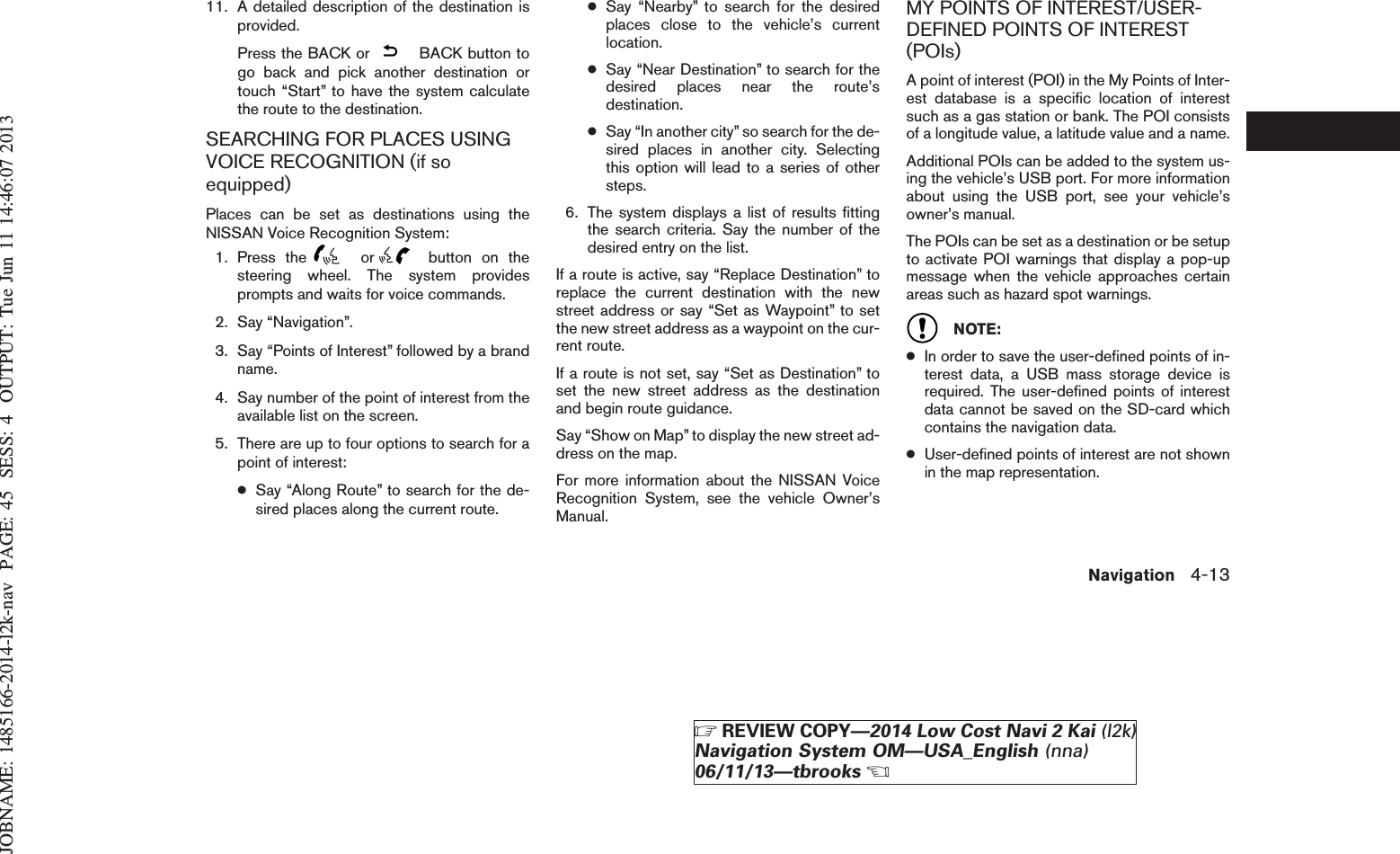 JOBNAME: 1485166-2014-l2k-nav PAGE: 45 SESS: 4 OUTPUT: Tue Jun 11 14:46:07 201311. A detailed description of the destination isprovided.Press the BACK or BACK button togo back and pick another destination ortouch “Start” to have the system calculatethe route to the destination.SEARCHING FOR PLACES USINGVOICE RECOGNITION (if soequipped)Places can be set as destinations using theNISSAN Voice Recognition System:1. Press the or button on thesteering wheel. The system providesprompts and waits for voice commands.2. Say “Navigation”.3. Say “Points of Interest” followed by a brandname.4. Say number of the point of interest from theavailable list on the screen.5. There are up to four options to search for apoint of interest:●Say “Along Route” to search for the de-sired places along the current route.●Say “Nearby” to search for the desiredplaces close to the vehicle’s currentlocation.●Say “Near Destination” to search for thedesired places near the route’sdestination.●Say “In another city” so search for the de-sired places in another city. Selectingthis option will lead to a series of othersteps.6. The system displays a list of results fittingthe search criteria. Say the number of thedesired entry on the list.If a route is active, say “Replace Destination” toreplace the current destination with the newstreet address or say “Set as Waypoint” to setthe new street address as a waypoint on the cur-rent route.If a route is not set, say “Set as Destination” toset the new street address as the destinationand begin route guidance.Say “Show on Map” to display the new street ad-dress on the map.For more information about the NISSAN VoiceRecognition System, see the vehicle Owner’sManual.MY POINTS OF INTEREST/USER-DEFINED POINTS OF INTEREST(POIs)A point of interest (POI) in the My Points of Inter-est database is a specific location of interestsuch as a gas station or bank. The POI consistsof a longitude value, a latitude value and a name.Additional POIs can be added to the system us-ing the vehicle’s USB port. For more informationabout using the USB port, see your vehicle’sowner’s manual.The POIs can be set as a destination or be setupto activate POI warnings that display a pop-upmessage when the vehicle approaches certainareas such as hazard spot warnings.NOTE:●In order to save the user-defined points of in-terest data, a USB mass storage device isrequired. The user-defined points of interestdata cannot be saved on the SD-card whichcontains the navigation data.●User-defined points of interest are not shownin the map representation.Navigation 4-13ZREVIEW COPY—2014 Low Cost Navi 2 Kai (l2k)Navigation System OM—USA_English (nna)06/11/13—tbrooksX