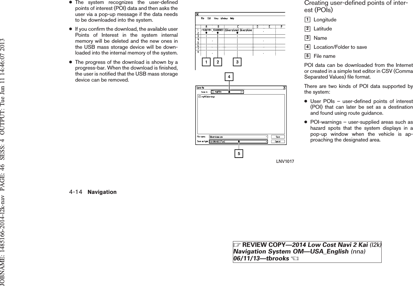 JOBNAME: 1485166-2014-l2k-nav PAGE: 46 SESS: 4 OUTPUT: Tue Jun 11 14:46:07 2013●The system recognizes the user-definedpoints of interest (POI) data and then asks theuser via a pop-up message if the data needsto be downloaded into the system.●If you confirm the download, the available userPoints of Interest in the system internalmemory will be deleted and the new ones inthe USB mass storage device will be down-loaded into the internal memory of the system.●The progress of the download is shown by aprogress-bar. When the download is finished,the user is notified that the USB mass storagedevice can be removed.Creating user-defined points of inter-est (POIs)h1Longitudeh2Latitudeh3Nameh4Location/Folder to saveh5File namePOI data can be downloaded from the Internetor created in a simple text editor in CSV (CommaSeparated Values) file format.There are two kinds of POI data supported bythe system:●User POIs – user-defined points of interest(POI) that can later be set as a destinationand found using route guidance.●POI-warnings – user-supplied areas such ashazard spots that the system displays in apop-up window when the vehicle is ap-proaching the designated area.LNV10174-14 NavigationZREVIEW COPY—2014 Low Cost Navi 2 Kai (l2k)Navigation System OM—USA_English (nna)06/11/13—tbrooksX