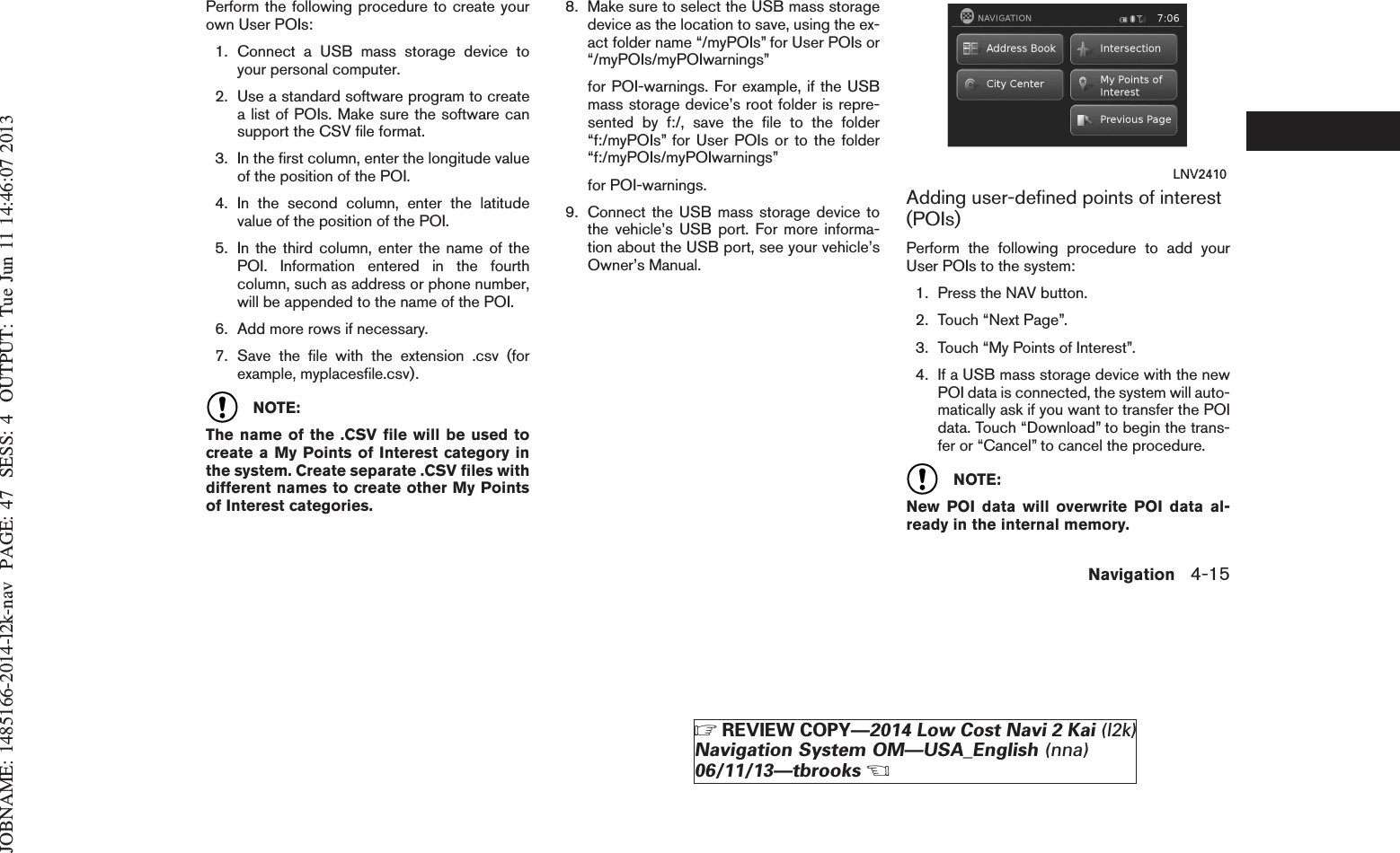 JOBNAME: 1485166-2014-l2k-nav PAGE: 47 SESS: 4 OUTPUT: Tue Jun 11 14:46:07 2013Perform the following procedure to create yourown User POIs:1. Connect a USB mass storage device toyour personal computer.2. Use a standard software program to createa list of POIs. Make sure the software cansupport the CSV file format.3. In the first column, enter the longitude valueof the position of the POI.4. In the second column, enter the latitudevalue of the position of the POI.5. In the third column, enter the name of thePOI. Information entered in the fourthcolumn, such as address or phone number,will be appended to the name of the POI.6. Add more rows if necessary.7. Save the file with the extension .csv (forexample, myplacesfile.csv).NOTE:The name of the .CSV file will be used tocreate a My Points of Interest category inthe system. Create separate .CSV files withdifferent names to create other My Pointsof Interest categories.8. Make sure to select the USB mass storagedevice as the location to save, using the ex-act folder name “/myPOIs” for User POIs or“/myPOIs/myPOIwarnings”for POI-warnings. For example, if the USBmass storage device’s root folder is repre-sented by f:/, save the file to the folder“f:/myPOIs” for User POIs or to the folder“f:/myPOIs/myPOIwarnings”for POI-warnings.9. Connect the USB mass storage device tothe vehicle’s USB port. For more informa-tion about the USB port, see your vehicle’sOwner’s Manual.Adding user-defined points of interest(POIs)Perform the following procedure to add yourUser POIs to the system:1. Press the NAV button.2. Touch “Next Page”.3. Touch “My Points of Interest”.4. If a USB mass storage device with the newPOI data is connected, the system will auto-matically ask if you want to transfer the POIdata. Touch “Download” to begin the trans-fer or “Cancel” to cancel the procedure.NOTE:New POI data will overwrite POI data al-ready in the internal memory.LNV2410Navigation 4-15ZREVIEW COPY—2014 Low Cost Navi 2 Kai (l2k)Navigation System OM—USA_English (nna)06/11/13—tbrooksX