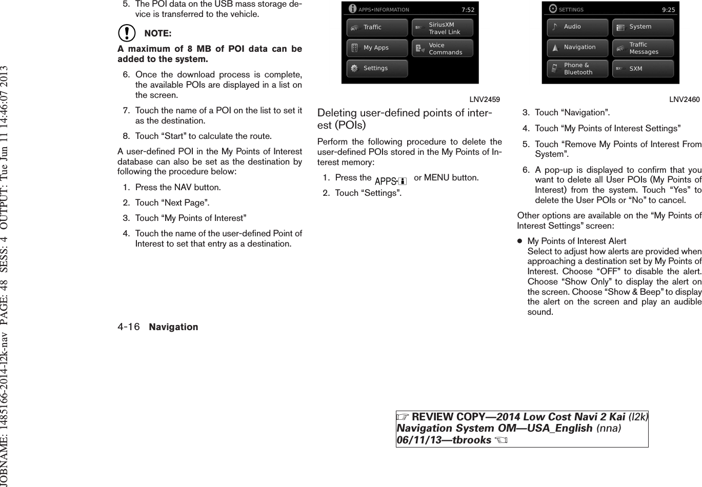 JOBNAME: 1485166-2014-l2k-nav PAGE: 48 SESS: 4 OUTPUT: Tue Jun 11 14:46:07 20135. The POI data on the USB mass storage de-vice is transferred to the vehicle.NOTE:A maximum of 8 MB of POI data can beadded to the system.6. Once the download process is complete,the available POIs are displayed in a list onthe screen.7. Touch the name of a POI on the list to set itas the destination.8. Touch “Start” to calculate the route.A user-defined POI in the My Points of Interestdatabase can also be set as the destination byfollowing the procedure below:1. Press the NAV button.2. Touch “Next Page”.3. Touch “My Points of Interest”4. Touch the name of the user-defined Point ofInterest to set that entry as a destination.Deleting user-defined points of inter-est (POIs)Perform the following procedure to delete theuser-defined POIs stored in the My Points of In-terest memory:1. Press the or MENU button.2. Touch “Settings”.3. Touch “Navigation”.4. Touch “My Points of Interest Settings”5. Touch “Remove My Points of Interest FromSystem”.6. A pop-up is displayed to confirm that youwant to delete all User POIs (My Points ofInterest) from the system. Touch “Yes” todelete the User POIs or “No” to cancel.Other options are available on the “My Points ofInterest Settings” screen:●My Points of Interest AlertSelect to adjust how alerts are provided whenapproaching a destination set by My Points ofInterest. Choose “OFF” to disable the alert.Choose “Show Only” to display the alert onthe screen. Choose “Show &amp; Beep” to displaythe alert on the screen and play an audiblesound.LNV2459 LNV24604-16 NavigationZREVIEW COPY—2014 Low Cost Navi 2 Kai (l2k)Navigation System OM—USA_English (nna)06/11/13—tbrooksX