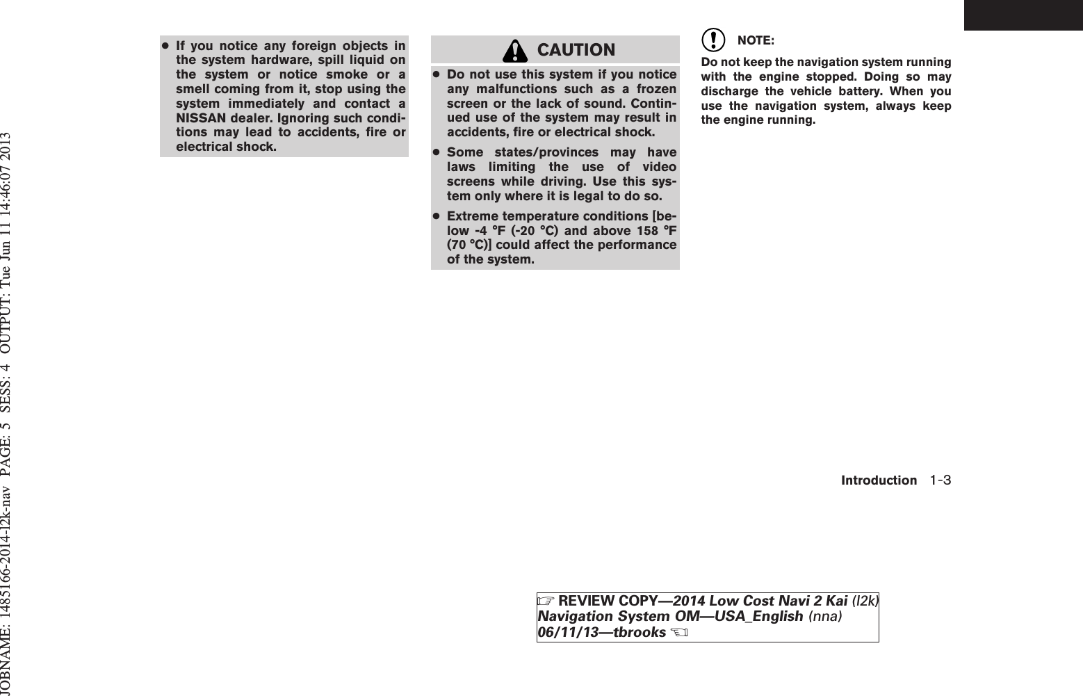 JOBNAME: 1485166-2014-l2k-nav PAGE: 5 SESS: 4 OUTPUT: Tue Jun 11 14:46:07 2013●If you notice any foreign objects inthe system hardware, spill liquid onthe system or notice smoke or asmell coming from it, stop using thesystem immediately and contact aNISSAN dealer. Ignoring such condi-tions may lead to accidents, fire orelectrical shock.CAUTION●Do not use this system if you noticeany malfunctions such as a frozenscreen or the lack of sound. Contin-ued use of the system may result inaccidents, fire or electrical shock.●Some states/provinces may havelaws limiting the use of videoscreens while driving. Use this sys-tem only where it is legal to do so.●Extreme temperature conditions [be-low -4 °F (-20 °C) and above 158 °F(70 °C)] could affect the performanceof the system.NOTE:Do not keep the navigation system runningwith the engine stopped. Doing so maydischarge the vehicle battery. When youuse the navigation system, always keepthe engine running.Introduction 1-3ZREVIEW COPY—2014 Low Cost Navi 2 Kai (l2k)Navigation System OM—USA_English (nna)06/11/13—tbrooksX